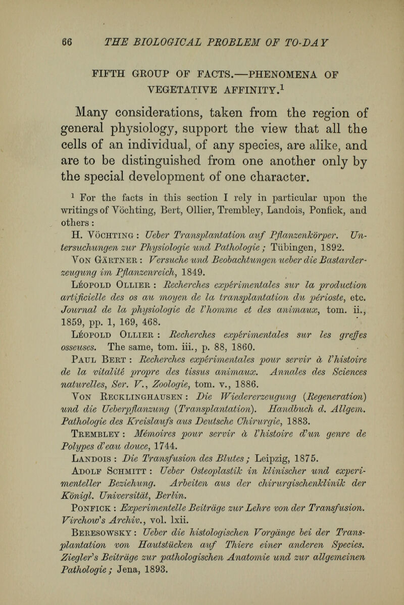 68 THE BIOLOGICAL PROBLEM OF TO-DA Y logical classification ; in contrast, we may denote the other characters as constitutional, or species, characters. No doubt tissue cells are in the same case as genital cells. So far as microscopical characters go, egg cells and spermatozoa are wonderfully alike in all the mammalia ; in many cases we could not dis¬ tinguish between those of different animals. But, because they bear the specific characters, we cannot doubt but that they are as distinct as are the species, although invisibly to us. The products of the sexual cells show us clearly enough that out of each kind of egg only its own species of organism can be developed. , Certainly it is not so plain that, besides their visible micro¬ scopical characters, the tissues and organic parts are in possession of more general characters, identical in all the differently-specialised tissues of a single organism ; but we may infer the existence of such latent characters, at least partly, from the results obtained, in the case of plants, by grafting, in the case of animals, by transplantation and transfusion. In the case of plants one may graft a twig cut from one tree upon the stem or lower part of another tree of the same kind, and so bring about a firm and lasting union between the two. In a short time the corresponding tissues of the parts brought into connection quietly unite. Thus from two different individuals a single living organism may be produced artificially.