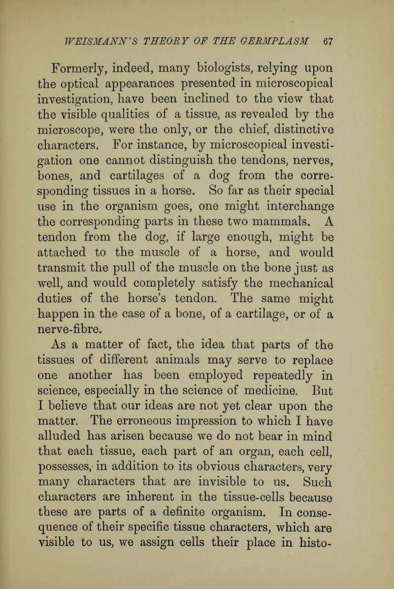 WEISMÄNN'S THEORY OF THE GERMTLASM 69 One would expect, therefore, that a twig and stem, chosen from two closely allied species, such as, for instance, the pear and the apple, would unite when the suitable tissues were put together. But this does not happen. Successful grafting depends far less on the conjunction of obviously appropriate parts than upon characters unrecognis¬ able by us, such as deep-seated kinship between the parts, and the specific characters of their cells ; while in the case of individuals of the same species two pieces will unite even if they are not brought together in appropriate conjunction, or when they belong to different parts of the organism, as, for instance, to the root and the leaf; yet in the absence of deep-seated kinship union will not take place. Generally this kinship, which has been called vegetative affinity, depends, like sexual affinity, upon the degree of systematic relationship. It appears that the same condition of things occurs as when, in ordinary fertilisation, sexual cells from different varieties, or species, are united. In both cases it happens, on the average, that union is the more to be expected the more closely the plants concerned are akiu, in a natural system of classifica¬ tion. But in grafting, as in cross-fertilisation, unex¬ pected exceptions to this rule occur. Relying upon these, Naegeli thought that the external distinguish¬ ing tokens do not always indicate correctly the intrinsic constitutional differences. Frequently