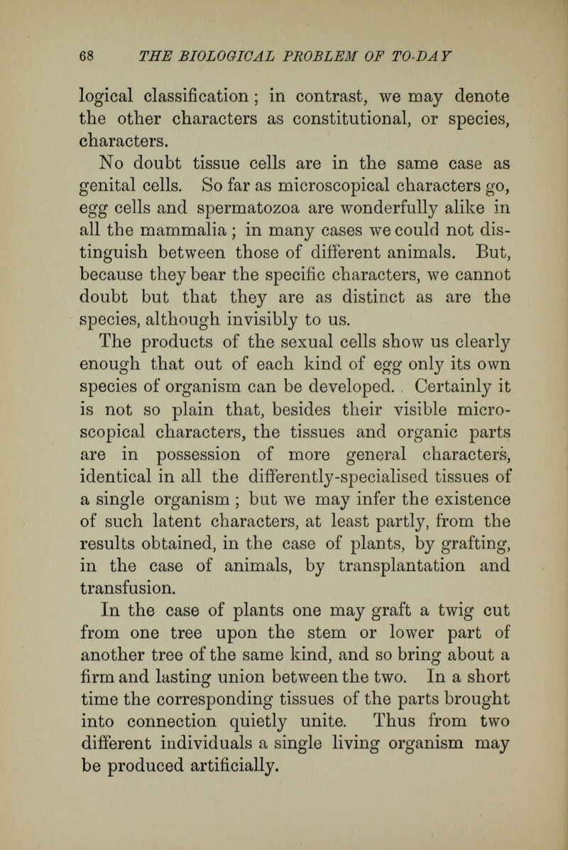 70 THE BIOLOGICAL PROBLEM OF TO-DÄ Y union will not take place between plants most near akin in classification, most alike in external characters ; while it will occur between plants most different in outward aspect and belonging to different genera or even families. In other words, external characters give no certain index to the degree of vegetative affinity or of sexual affinity between two kinds of plants. As an example of this, Vöchting, in his treatise upon transplantation of plant-tissues, takes the tribes of pear-trees. Grafting between these and apple - trees takes place only with difficulty, although the apple is a close kinsman and belongs to the same genus. On the other hand, most of them graft easily upon the quince, although that belongs to a different genus. In this case, also, there is no sexual affinity between the pollen and the ova. Hybrids are not formed between the pear and the apple. It seems probable to me, although as yet I can¬ not get complete proof of it, that sexual and vege¬ tative affinity, that is to say, the relationship between the egg-cell and the pollen of two species, and the relation between twig and stem, depend upon the same intrinsic qualities of that elementary organism the cell. Vöchting distinguishes as harmonic or dis¬ harmonie the modes of union between twig and stem, according to whether or no they reach the formation of functional unity. Among cases of disharmony there are several interesting grada¬ tions. Generally speaking, in the case of plants