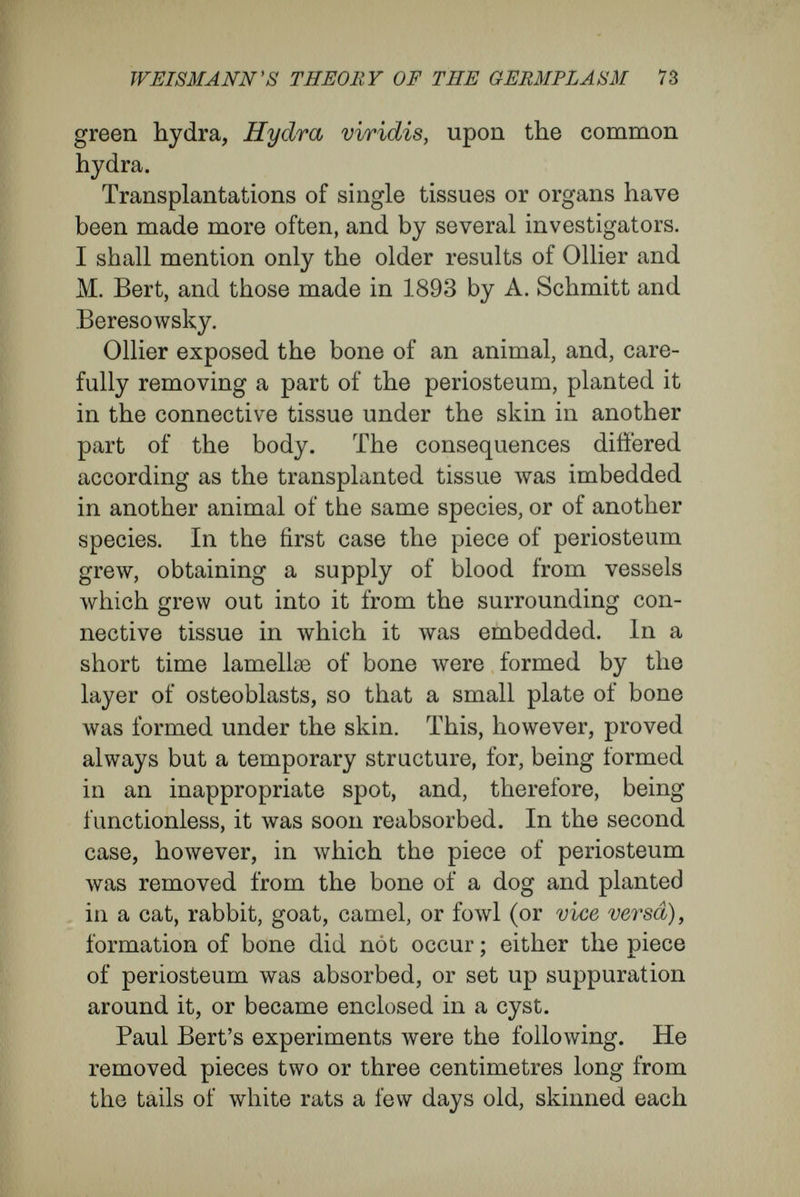 WEIS MANN'S THEORY OF TBE GEMIPLASM 75 guinea-pig, and pieces of dog's skin to the guinea- pig, and always found that they died, or were thrust out as foreign bodies. Precisely the same results follow transfusion of blood between animals of different species. There is complete agreement among investigators. When the blood is made to flow directly from the vessels of one animal to the vessels of an animal of a different species, as from the dog to rabbit, or from dog to sheep (or vice versa) ; or when it has been first freed from fibrin and then injected, the result is always the same, ' We have always found,' says Ponfick, summing up the results of the investiga¬ tion, ' not only that blood of another species acts in strong doses as a poison, and in weaker or smaller doses is harmful, but that (and this seems to me my most important result) in every case the blood- corpuscles are destroyed almost completely, pro¬ bably quite completely.' In a very few minutes, in the case of disharmonie kinds of blood, the red corpuscles degenerate, and the haemoglobin, be¬ coming dissolved in the blood-plasma, soon appears in the urine. In the case of transfusion of similar blood between individuals of the same or of very closely related species, the haemoglobin does not appear in the urine except after very large doses ; and Poflfick infers that the red blood-corpuscles, either all of them or most of them, remain un¬ changed in the new animal. Landois has carried out transfusion between the remotest species, between different families of mammals, and between mammals, birds, and