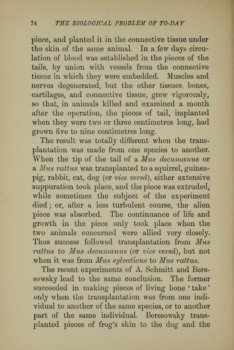 76 THE BIOLOGICAL PROBLEM OF TO-DAY amphibia ; from these he drew ' the inference, important for classification of animals, that those animals anatomically most nearly allied have their blood most closely alike.' In fact, ' the destruction of the foreign blood happens the more slowly the more nearly the animals are allied.' ' Thus, in doubtful cases, experiments on transfusion might settle degrees of relationship. Between individuals of the same species transfusion is a complete success ; when the species are closely allied, the transfused blood disappears only very gradually, and large quantities may be transfused without harm. The further apart the animals may be, in a system of classification, the more violently the destruction of the foreign blood takes place, and the smaller is the quantity that can be endured in the vessels. Thus, in the extent to which blood transfusion may occur, I see a step towards the foundation of a Darwinian theory applied to cells.' As yet, transplantations and transfusions between animals of difterent species have been considered with a view to their importance in surgery and in medicine, rather than from their purely physio¬ logical side. From the results given above, in which I believe, although there might be drawn from literature contradictory results—in which, however, I cannot feel confident—I am prepared to extend a conclusion to the animal kingdom that is better supported in botany : the conclusion that the cells and tissues possess, in addition to their definite microscopical characters, more general, in¬ trinsic, specific characters, and that one may speak