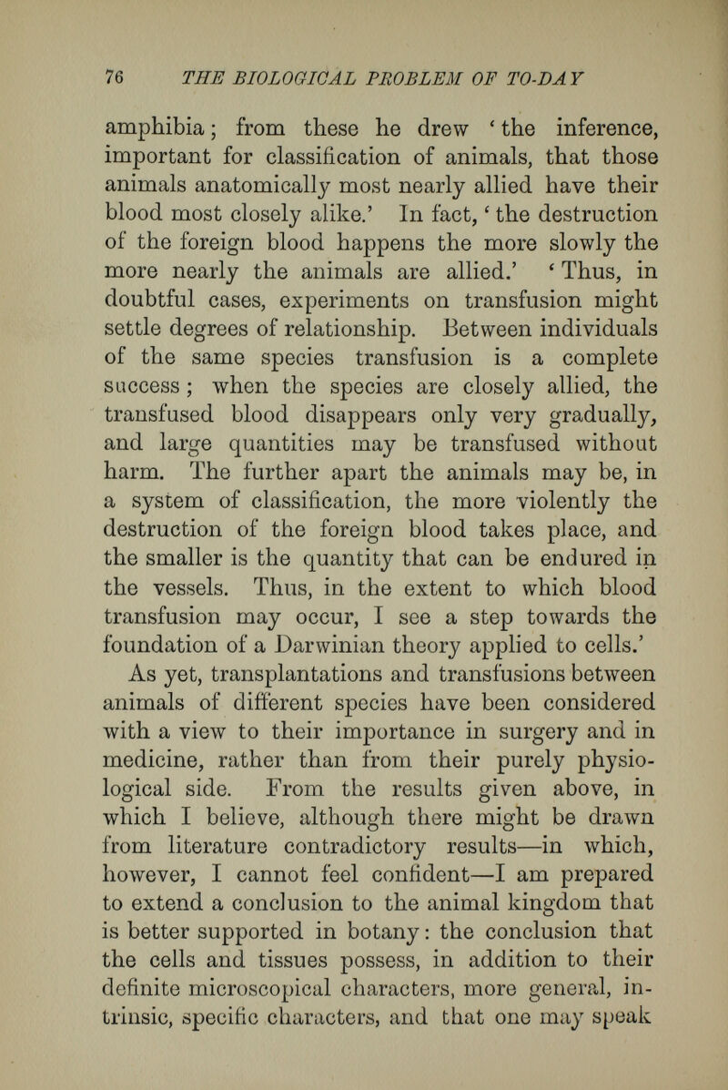78 THE BIOLOGICAL PROBLEM OF TO-DAY of an organism possess, in addition to their patent microscopical characters, latent characters, which show themselves to be peculiar to the species. How does Weismann attempt to reconcile his hypothesis of differentiating division with these facts ? By the provision of different complementary hypotheses, which, as we have seen, amount to this, that he allows the set of rudiments which he had turned out by difíerentiating division of the cell to creep in again by a back-door. He accom¬ plishes this by his idea that the germplasm may un¬ dergo, simultaneously, doubling and differentiating division. In these cases cell-division has a double aspect. According to Weismann, this is possible, because the egg contains many, sometimes as many as a hundred, ids, each of which is a combination representing the species. Weismann believes that in an egg, while it is preparing for its first division, the ids are arranged in two groups—an active army and a reserve army. By differentiating division the active army is broken up into the divisions, brigades, and regiments of determinants appropriate to the separate groups of cells, and so the course of the development is conducted according to a preconceived plan. On the other hand, the passive, reserve army multiplies by doubling division, and is sent along with definite parts of the active army as baggage in a fixed or inactive condition, so that it has no influence upon the normal course of development nor upon the characters of the cells (fixed germplasm, inactive, accessory idioplasm, bud-idioplasm).