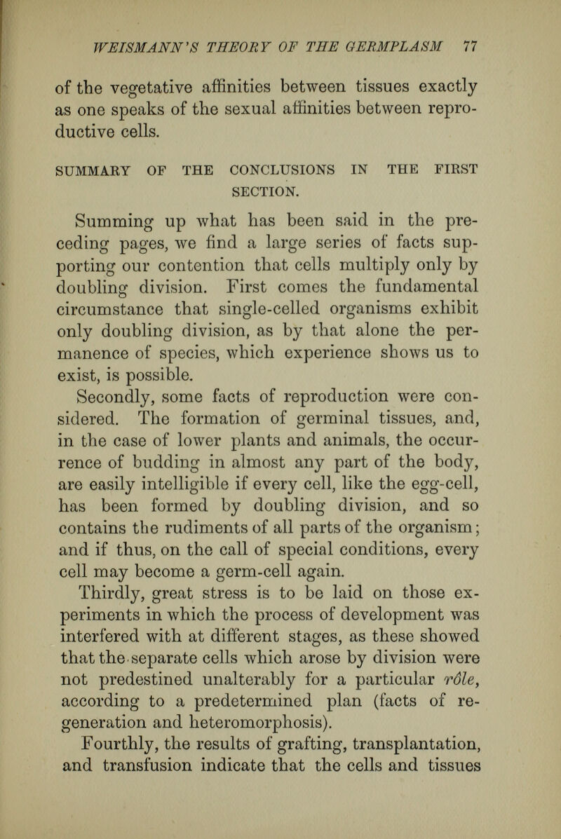 WEISMÄNN 'S THEOEY OF THE GEBMPLASM 79 In spite of this purely arbitrary, complementary hypothesis, the facts seem to me to show that Weismann assumed an untenable position when he attributed a reserve army of ' stable plasma ' only to the sets of cells in which it was necessary to suppose its existence. The experiments of Driesch, Wilson, and myself show that a complete embryo may spring from a half or quarter of the egg, and that the set of nuclei first to arise may be shifted about in the egg like a heap of billiard-balls. In the face of such facts there seems nothing left for the theory of Weismann but to endow every cell with accessory germplasm to prepare it for un¬ foreseen events. This, however, would sterilize the other part of the theory, the doctrine of deter¬ minants, and the mechanism of development de¬ pendent on a rigid architecture of the germplasm. Consider the confusion that would arise when the deploying of the active army was disarranged by external influences, полу in one fashion^ now in another, if the reserve army, with its store of latent rudiments, had to come to the help of the broken pieces. What would compel the rudiments dis¬ posed to activity according to the prearranged plan to become latent where they were no longer wanted ? And what would stir into activity in the necessary places the originally quiescent rudiments of the reserve army ? In fact, if the roles of activity and quiescence are even once to be exchanged by the rudiments in the cell, what object is there in drawing a distinction so sharp between the two armies—the active army which carries out the