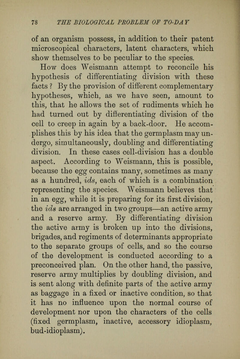 80 THE BIOLOGICAL PROBLEM OF TO-DA Y process of development according to a plan pre¬ arranged in its minutest details, and a passive reserve army ordered into quiescence and carried as baggage ? But here we come upon the scarlet thread that continuously has traversed the theory of germplasm in all its changes. Weismann attaches the greatest importance to the distinction. The twofold nature of the process of development is a cardinal point in his theory, linked to his doctrine of immortality for unicellular organisms and germ-cells and mortality for somatic cells. Betiveen somatic cells and reproductive cells Weismann places a gulf that cannot be bridged. Only the reproductive cells contain real germ- plasm, and only these contain the conditions for maintaining the species, as they alone serve for the starting of new generations of development. The somatic cells, on the other hand, are endowed only with fragments of germplasm, and hence tbey are incapable of preserving the species, and are doomed to death. The reproductive cells, like unicellular organisms, are regarded as immortal, the somatic cells as mortal. According to Weis- mann, cells cannot pass from the one category to the other. As I see Nature, this contrast has been arti¬ ficially reasoned into her. From several reasons, I do not think that it exists. In the first place, I consider that the facts I have given show the hypothesis of a differentiating division of cells and germplasm to be not proven and arbitrary. Next,
