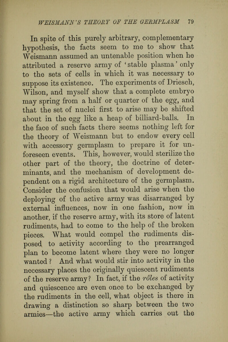 WEISMÄNN'S THEORY OF THE GERMPLASM 81 the reproductive-cells must be considered as much a part of the organism as any other tissue. Some¬ times they form the greater part of the body, as in many parasites, and, like the other tissues, they are subject to death, unless the conditions necessary to their further development have occurred in time. But under such conditions other cell-com¬ plexes may have death averted from them, as, for instance, when a slip cut from a willow-tree is planted. Thirdly, the reproductive cells are derived from the egg-cell just in the same way as other tissue cells are derived from it. Like tissue cells in multicellular organisms, they arise by the specialisation of material separated from the egg- cell, and, like every other organ, attain the position assigned them in the plan of development in the course of the general metamorphosis of position that all the cells pass through. Often the sexual cells, like those of other tissues, appear at a distance of several cell-generations from the egg. The intervening generations are specially numerous in those animals and plants in which several sexless generations come between the sexual generations {e.g., many plants, ccelenterates, worms, tunicates). I cannot agree to the existence (in Weismann's sense) of special germ-tracks. Naturally, I do not deny that, the sexual cells arise from the egg after definite sequences of cell - divisions ; but this happens in the case of all specialised cells, such as muscle, liver, kidney, and bone cells. The con¬ ception of special germ-tracks has no more sig¬ nificance than there would be in the conception of 6
