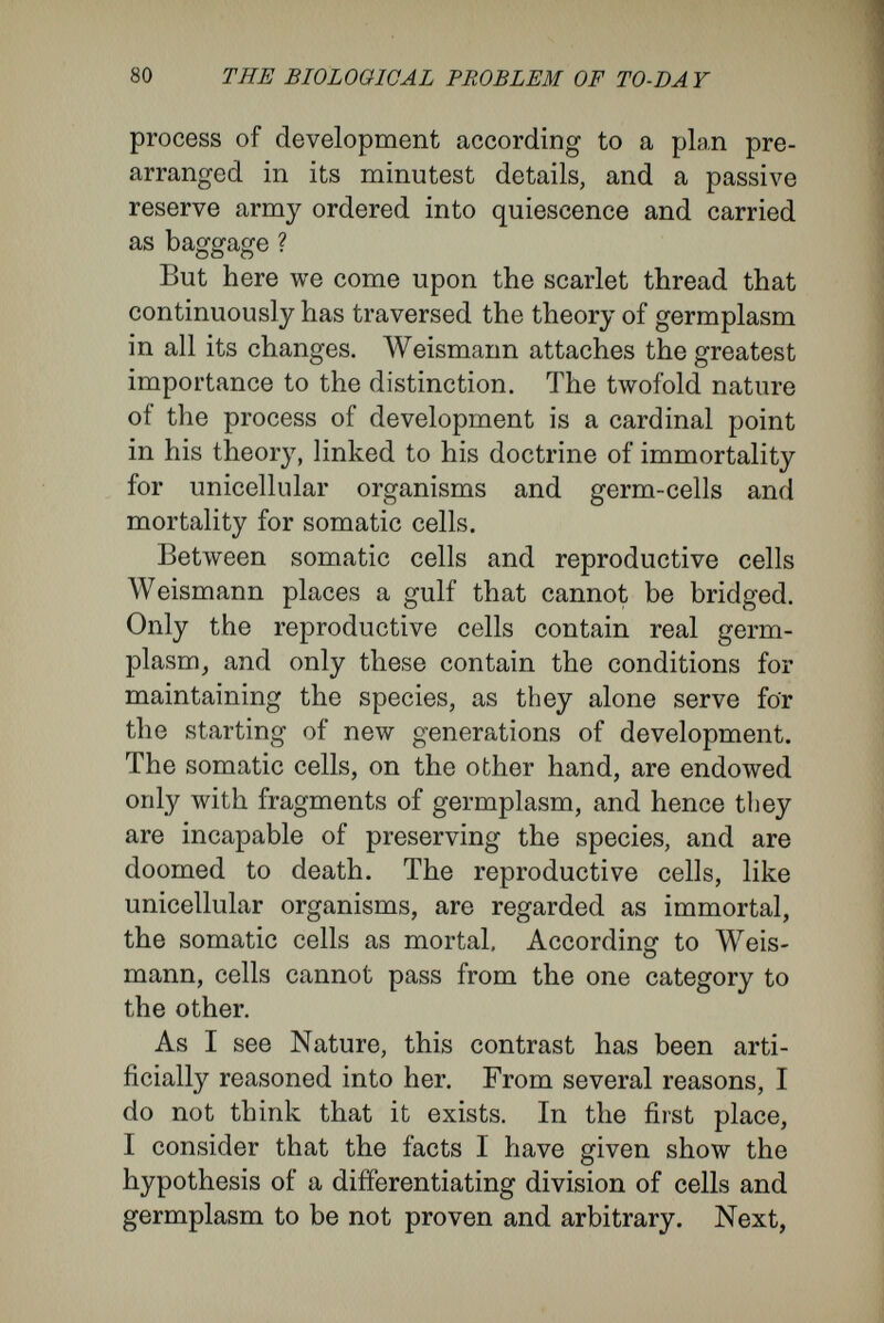 82 TEE BIOLOGICAL PROBLEM OF TO-DA Y muscle, liver, kidney, and bone tracks. Though Weismann associates with germ-tracks the idea that germplasm travels along them, proof of this has yet to be brought forward. Finally, a word about the meaning of ' immortal.' In a scientific work the word must be used in a philosophical sense. In calling a being immortal one implies both individuality and indivisibility. This, at least, was the view of the old philosophers, who have defined the idea of immortality. Thus says Leibnitz in his Theodice : ' I hold that the souls which one day become the souls of men existed already in the seed, that they have existed always in organised form in the ancestors, back to Adam—that is to say, to the beginning of things.' In his doctrine of immortality, Weismann has not concerned himself with the two implications- individuality and indivisibility. He calls a uni¬ cellular organism immortal, simply because its life is preserved in the organisms arising from it by division. The immortality of the unicellular forms depends upon their divisibility, upon a property which, according to the philosophical use of the word, is incompatible with immortality. According to Weismann, one immortal organism gives rise to several immortal organisms, but, as these are sub¬ ject to destruction by external agents, the separate individuals are mortal. The unicellular organism is not immortal in itself, but only in as much as it may give rise to other organisms. In this way Weismann comes in conflict with the idea of individuality, and is compelled to transform his