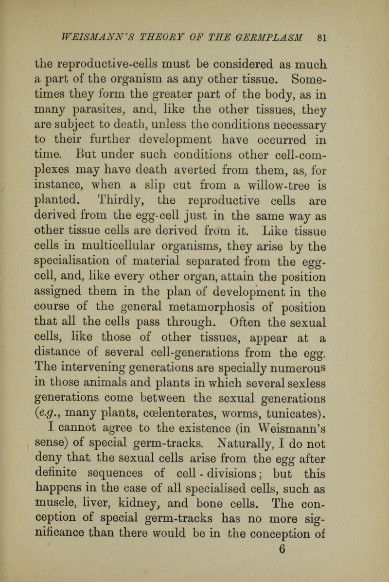 WEISMANN's THEORY OF THE GEEMPLÄSM 83 conception. For he says ' that among unicellular organisms there are not individuals separated from each other in the sense of time, but that each living being is separated into parts so far as space is con¬ sidered, but is continuous with its predecessors and successors, and is, in reality, a single individual from the point of view of time.' Consequently Weismann must take the same view of the germ- cells, which, according to his theory, are immortal in the same way as unicellular organisms, and, in the same sense, he must make a single individual of all the germ cells arising from a single germ cell, and, with them, of all the organisms developed out of them. Adam is immortal quite as much as uni¬ cellular organisms, for he survives in his successors. In brief, Weismann assigns immortality not to the unicellular individual, but to the sum of all the individuals arising from it, all the individuals of the same species, living contemporaneously and successively—in fact, to the conception of a species. In my view, what Weismann has tried to express by the word ' immortality ' is no more than the continuity of the process of development. So he himself says in the course of a defence in which, however, he did not intend to give up the stand¬ point he had taken ; he wishes to imply, by the immortality of unicellular organisms, only * the deathless transformation of organic material,' or ' a transformation of organic material that always comes back to its original form again.' Thus, Weismann himself really has implied that his distinction between immortal unicellular organ-