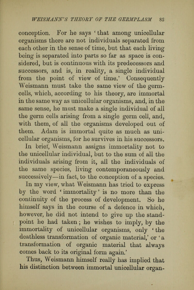 WEISMANN'S THEORY OF THE GERMPLASM 85 adult body possessed of definite character and of definite position in the body—in fact, every group of cells that is independently variable—is represented in the egg and in the spermatozoon by a number of little particles — the biophores — and that these, joined in a system, form the determinants. The innumerable determinants, he thinks, are so arranged in the germplasm, and are endowed with such powers, that, during the process of develop¬ ment, they reach, at the right time, the right place for their expansion into cells. For instance, in the case of a mammal with parti-coloured fur, as many architecturally arranged determinants would be present as there were different spots and stripes in the fur, due to colour and length of the hairs. This chain of ideas, made sharp and definite by Weismann, has recurred again and again in theo¬ retical biological literature in a vague way. In my view, it rests upon a false use of the conception of causality, and upon a false implication given to the relation between the rudiment and the product of the rudiment, each mistake involving the other. Because, if its development be not interfered with, a definite egg necessarily gives rise to a definite kind of animal, a complete identity between the rudiment and the product, between cause and con¬ sequence, has been assumed more or less con¬ sciously. The conception of the sequence has been as if an organism caused its own development in a closed system of forces, in a kind of organic per¬ petual motion. It has been overlooked that, in the course of the development, many other con-