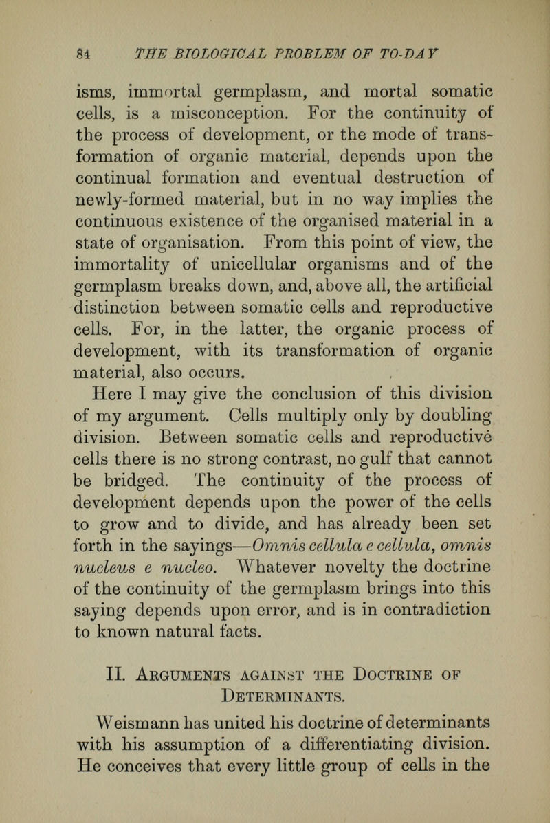 86 THE BIOLOGICAL PROBLEM OF TO-DAY ditions must be fulfilled, as without them the product never would come from the rudiment. That the same adults may come from the eggs depends upon the egg-cells, in the ordinary course of events, being in similar conditions of anabolism and katabolism, being affected by gravity, light, temperature, and so forth, in the same way. Thus, when we are attempting to grasp the fundamental nature of the course of organic development, we must not omit the part played by these factors. We may dwell for a moment upon this weighty point, as its significance is commonly misunder¬ stood. The course of each organic developnient depends, in the first place, upon the absorption and meta¬ morphosis of matter. Inorganic matter perpetually is being turned into organic material to serve for the growth and development of the rudiments. Thus, what in one stage of the development is mere inorganic material, and an external condition of the development of the rudiment, in the next stage is become a part of the rudiment. The food-yolk of an egg, for instance, like the oxygen of the atmo¬ sphere, appears, in its relation to the material of the rudiments, to be something supplied from outside, an external condition of the development ; yet it is continually passing into the rudiments and altering them, even though the alteration may be purely quantitative. From this follows the very simple inference that during the course of an organic development external matter is always being changed into internal matter, or that the rudiments