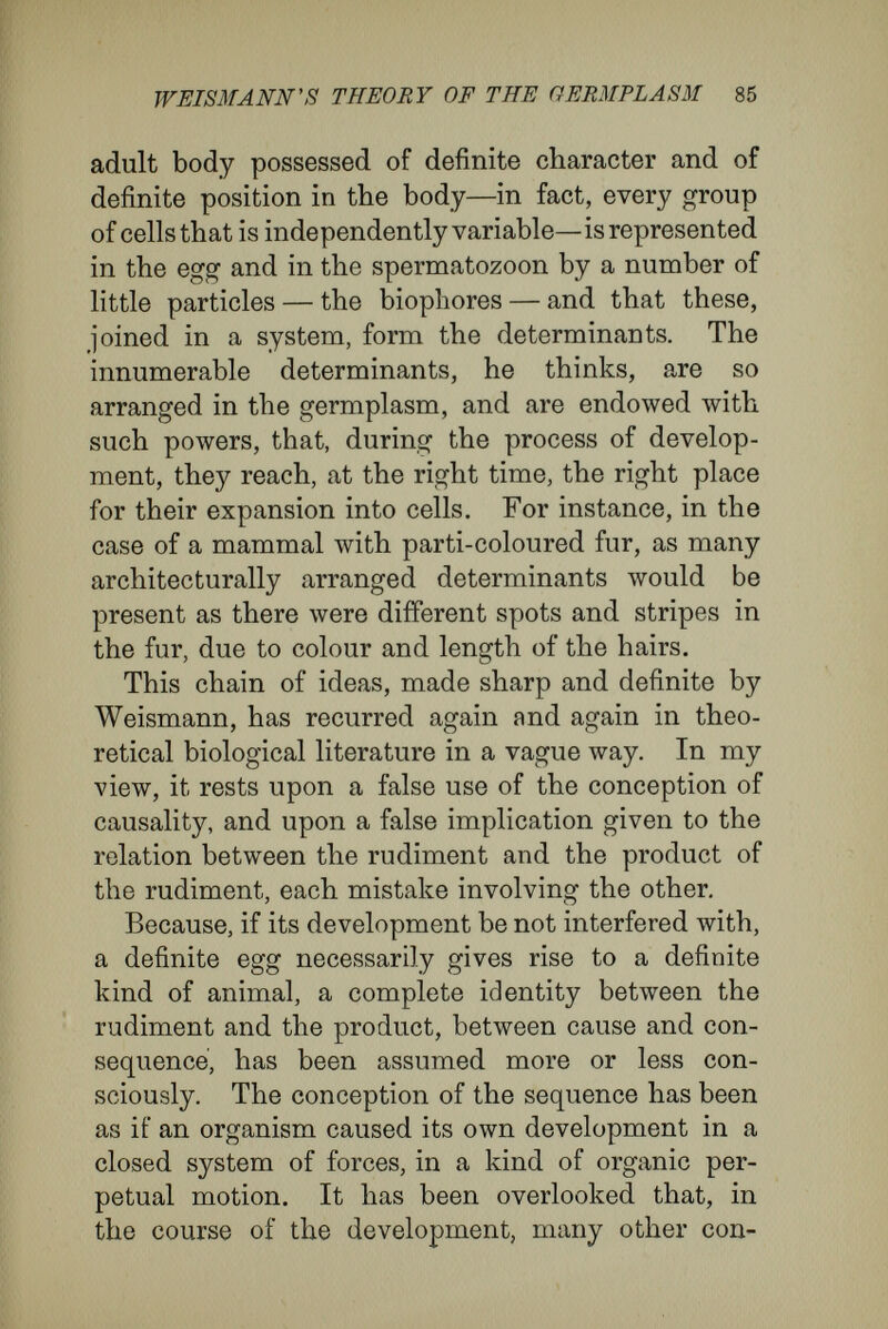 WEISMANN's THEORY OF THE GERMPLÄSM 87 are continually growing and changing at the ex¬ pense of the surroundings. Now, let one reflect that the egg and the adult are two terminal states of organised material, and that they are separated from each other by an almost inconceivably long series of connecting, intermediate states ; consider that each stage of the development is the rudiment and the producer of the succeeding stage, of the stage that follows, as the consequence of it ; consider that what was external in each antecedent stage has entered the rudiment and become part of it in the succeeding stage. Then it will be understood that it is a logical error to assume that all the characters present in the last link of the chain of develop¬ ment have their determining causes in the first link of the chain. The mistake lies in this : in the failure to distinguish between the causes con¬ tained in the egg at the beginning of the develop¬ ment, and the causes entering it during the course of development from the accession of external material in the various stages. As there can be no absolute identity between rudiment and pro¬ duct, it is erroneous to transmute the visible com¬ plexity of the final stage of the development into an invisible complexity of the first stage^ as the old evolutionists did, and as the new evolutionists are attempting to do. But there is another error in the doctrine of determinants. This is in intimate union with the error just discussed, and, to put it shortly, consists in attributing to a cell—and the egg and sperma-