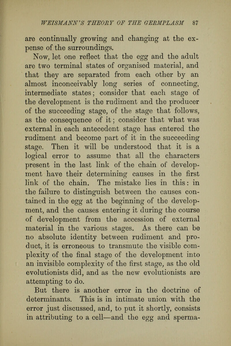WEISMANN'S THEORY OF THE GERMPLASM 89 is this : they reflect the characters of the adult upon the undivided egg, and so people that sphere of yolk with a system of tiny particles, corresponding to the parts of the adult, qualitatively and in spacial relations. But in this method of thinking, it is left out of count that the egg is an organism which multiplies by division into numerous organisms like itself, and that, in each stage of the develop¬ ment, it is only by the mutual action of all these numerous elementary organisms that the develop¬ ment of the whole organism slowly proceeds.' Weismann himself, in a discussion of the pan- genes of De Vries, has partly shown that one cannot assume the existence in the cell of material particles that are the bearers of qualities foreign to the nature of a cell and transcending it. In refer- VJ enee to the attempt to explain zebra-striping by pangenes, he says {Germplasm, English edition, p. 16) : ' There can be no  zebra-pangenes, because the striping of a zebra is not a cell character. There may perhaps be black and white pangenes, whose presence causes the black or white colour of a cell ; but the striping of a zebra does not depend on the development of these colours within a cell, but is due to the regular alternation of thousands of black and white cells arranged in stripes.' Again (p. 17), he says ; ' The serrated margin of a leaf, for instance, cannot depend on the presence of  serration-pangenes, but is due to the peculiar arrangement of the cells. The same argument would apply to almost all the obvious  characters  of the species, genus, family, and so on. For