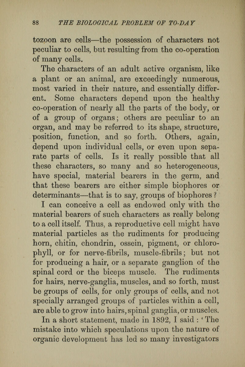 90 THE BIOLOGICAL PROBLEM OF TO-DAY instance, the size, structure, veining, and shape of leaves, the characteristic and often absokitelv constant patches of colour on the petals of flowers, such as orchids, may be referred to similar causes. These qualities can only arise by the regular co¬ operation of many cells.' Notwithstanding so correct a declaration, Weis- mann himself, in his doctrine of determinants, has fallen into the error he himself has exposed. To represent characters of the adult due to groups of cells and organisms, he imagines in the egg-cell, not simple particles like pangenes, but architec¬ turally arranged groups of particles, determinants. No real change has been made. Conditions are reflected upon the cell that in their real nature surpass its possibilities. With right and reason one may adduce, against his own determinants, what Weismann has said about pangenes, for exactly the same reasons : ' There cannot be zebra-determinants or serration-determinants, because zebra-striping, like the serrated edge of a leaf, is no cell character.' The error in Weismann's doctrine of determinants may be made clearer by an analogy. The human state may be conceived as a high and compound organism that, by the union of many individuals, and by their division into classes with different functions, has developed into a form always becoming more complicated. To carry out our comparison better, let us assume that all the individuals united in the human state arose from a single pair. The single pair would be the rudiment of the whole state, and would bear the same signifi-