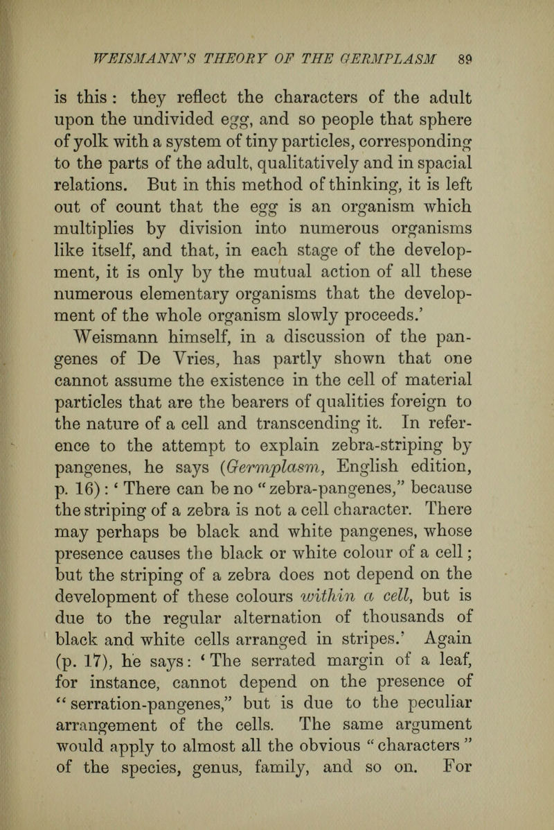 WEISMANN's THEORY OF TEE GERMPLASM 91 canee in the development of the state, as the ferti¬ lised egg bears to the development of the adult. The characters of the state, its different organisa¬ tions for protection, for tilling the soil, for trade, for government, and for education, must be explained causally from the characters of the first pair, луЬ1сЬ we take as the human rudiment, and from the outer conditions under which that pair and the generations that arose from it had to live. As the state develops, urban and district com¬ munities, unions for husbandry and manufactures, colleges of physicians, parliaments, ministries, armies, and so forth, appear. All this visible com¬ plexity depends upon individuals associated for definite purposes and specialised in different direc¬ tions. It would certainly not occur to anyone to explain the growth of this complexity in the de¬ veloping state by the assumption that this secondary complexity was preformed as definite material par¬ ticles present in the first pair, although the first pair is the rudiment of the whole. Much comment is unnecessary ; everyone must feel that this attempt to explain the causal relations is on the wrong track, that it is perverse to try to explain the complex characters of the human state by a system of architecturally arranged particles stored within the first pair. The organisations arising from the co-operation of many men are something new, and cannot be regarded as present in the organizations of one man. No doubt they depend, in the last resort, upon human nature, but by no means in this crude, mechanical fashion.