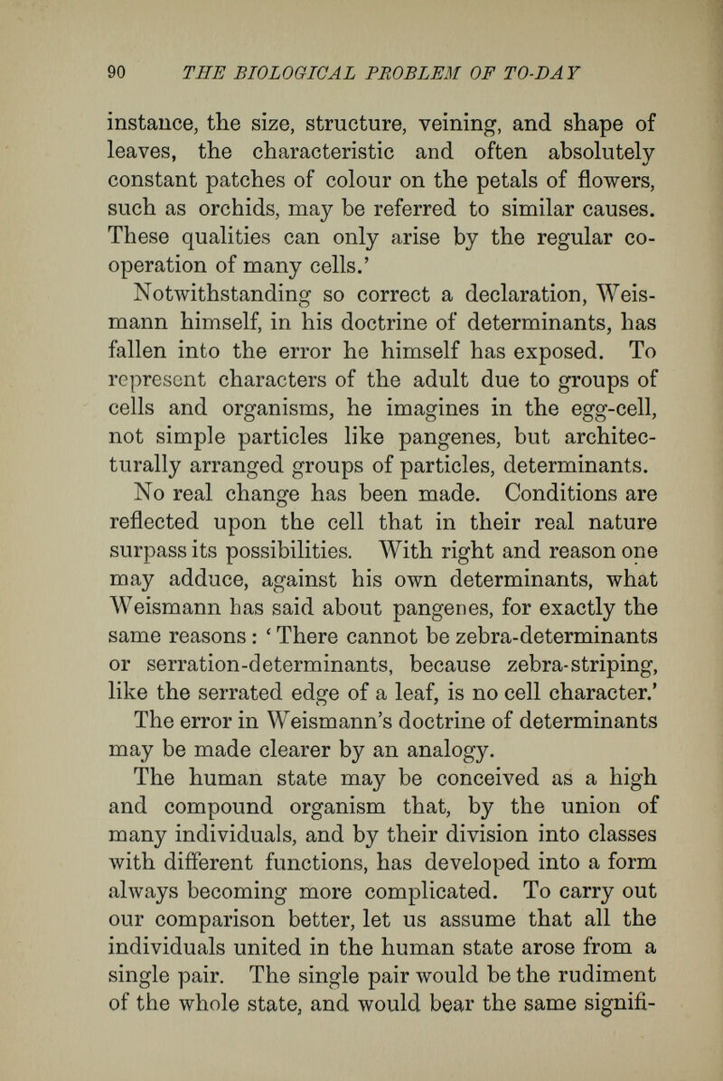 92 THE BIOLOGIG AL PROBLEM OF TO-DAY But what applies to the causal relations between the state-organism and men applies also, ceteris paribus, to the explanation of the causal relations between the rudiments in the egg and the organism to which the egg gives rise. Г or these an explana¬ tion cannot be expected on the lines of Weismann's doctrine of determinants, as that implies a funda¬ mentally erroneous assumption. It refers organi¬ zations that depend upon cell-communities to organizations of material particles within a cell. ' To understand inheritance,' says Naegeli, with truth, ' we require not an independent, special symbol for every difference resulting from time, space, and quality, but a substance that, by the linking of the limited number of elements in it, can exhibit every possible combination of difter- ences, and that by permutation can pass into another combination of differences.' This standpoint is clearer when interpreted in terms of cells. The hereditary masses contained in the egg and spermatozoon can be composed only of such particles as are the bearers of cell-characters. Every compound organism can inherit characters only in the form of cell-characters. The innu¬ merable, and endlessly variable, characters of plants and animals are of composite nature. They find their expression in differences of shape, structure, and function in the organs and tissues, and in the special methods in which these are interrelated. They depend upon the co-operation of many cells, and, for this reason, cannot be carried into the hereditary mass of any cell by material bearers.