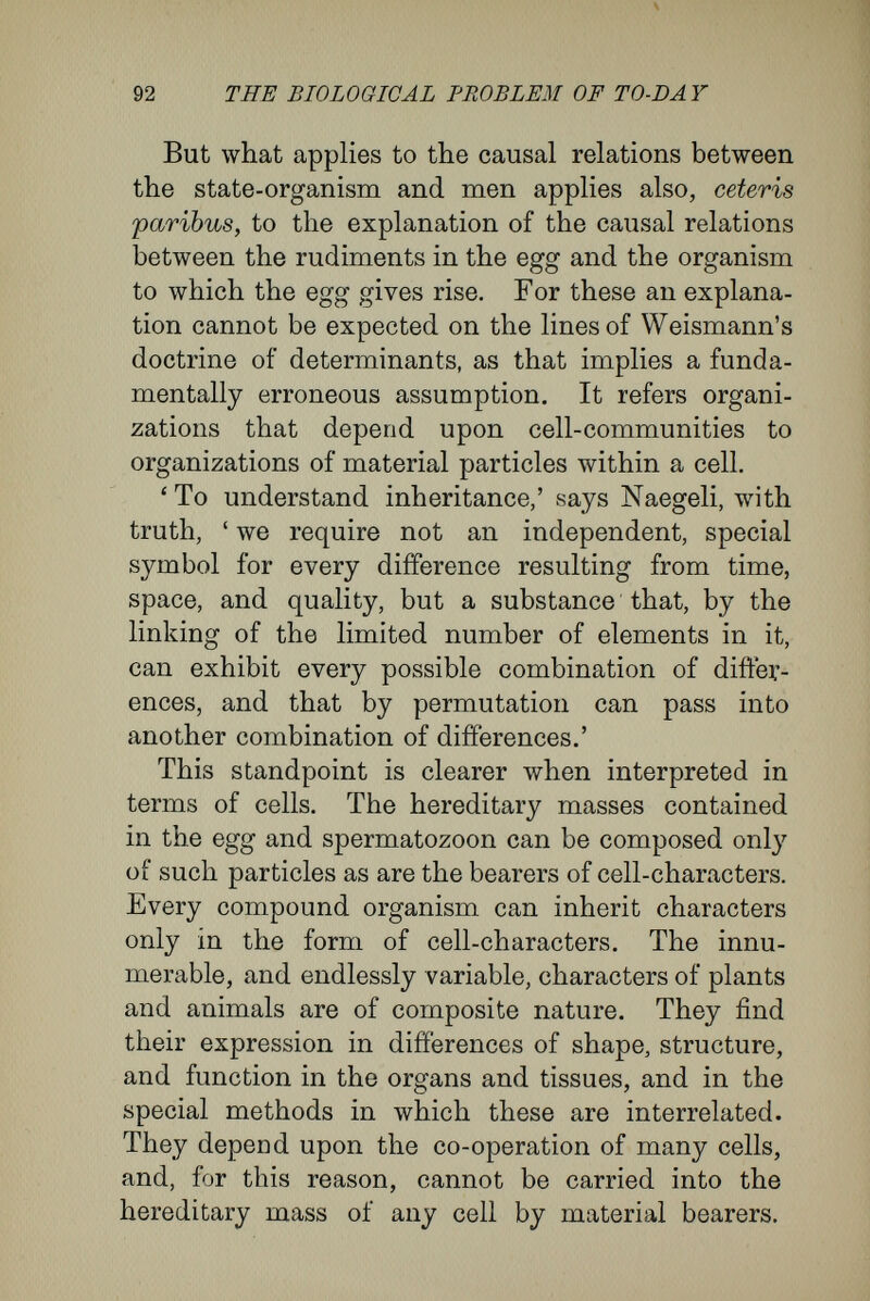 94 THE BIOLOGICAL PROBLEM OF TO-DAY the direction of the cleavage-planes, the relative positions and the different sizes of the cells exhibit, under normal conditions, the most marked regu¬ larity. But it may be shown directly that this regularity is not the result of special determinants lying within the nucleus. For all these phenomena, which are characteristic in the cleavage of the frog's egg, as well as in the cleavage of all other eggs, are determined directly by the qualities of the yolk surrounding the nucleus. In several publications I have shown clearly that the external form of an egg and the arrangement of its contents, according to the different specific gravities of the component particles, determine the position of the nucleus and of the successive planes of division. Similarly, the different sizes of the cells first formed and the unequal rate of division shown at the two poles of the egg depend upon the constitution of the yolk, upon the cleavage of the yolk into a portion richer in protoplasm and a portion poorer in protoplasm, and upon the differ¬ ences in the bulk of protoplasm that in this way reaches each of the first-formed cells. In many cases it has been shown that there is a constant relation between the first three cleavage- planes of the egg and the long axis of the animal that arises from the egg. VVeismann and Roux make this a proof that, in nuclear division, the nuclei that arise have different qualities ; that the protoplasmic masses lying to the right and left of the median plane are set apart to build up the right and left halves of the embryo ; that, similarly,