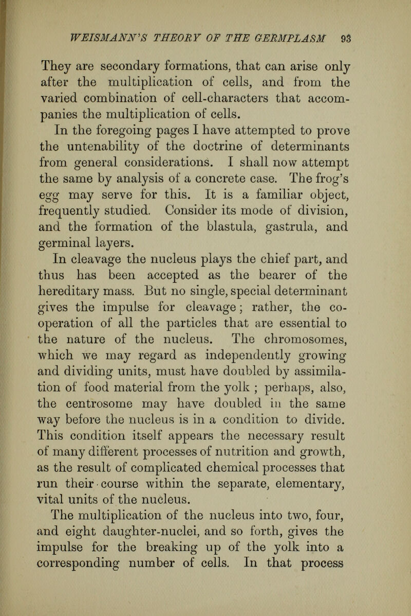 WEISMÄNN'S THEORY OF THE GERMPLASM 95 the first transverse and horizontal cleavage-planes divide the protoplasm of the egg into pieces pre¬ determined for the formation of the anterior and posterior, dorsal and ventral, parts of the embryo. But I think I have shown beyond possibility of doubt that these events are due not to the exist¬ ence of special, mysteriously working groups of determinants within the nucleus, but merely to the specific shape of the whole egg and to the segregation of the yolk. It is self-evident that, as the body of the embryo builds itself up from the actual material of the egg, the way in which the material of the egg is disposed must be of great influence upon the formation of the shape of the embryo. And so, in a recently published work, I stated that the grow¬ ing embryo, especially in its early stages, must conform in many ways to the shape of the fer¬ tilised egg. Thus, to bear out what I have been saying by actual examples, the distribution of the actual particles of the fertilised egg must correspond to the disposition of the bulk of material in the blastosphere ; for, in the breaking up into cells, the spacial arrangement of the substances of different weights undergoes no change. Thus, amphibia, the eggs of which have the poles different in character, produce blastospheres the poles of which are unlike ; while eggs, like those of the fowl, where the yolk does not divide, give rise to blastospheres with unsegmented yolk. In such cases the more or less complete segregation ot the yolk and gravity, which causes a separation o±