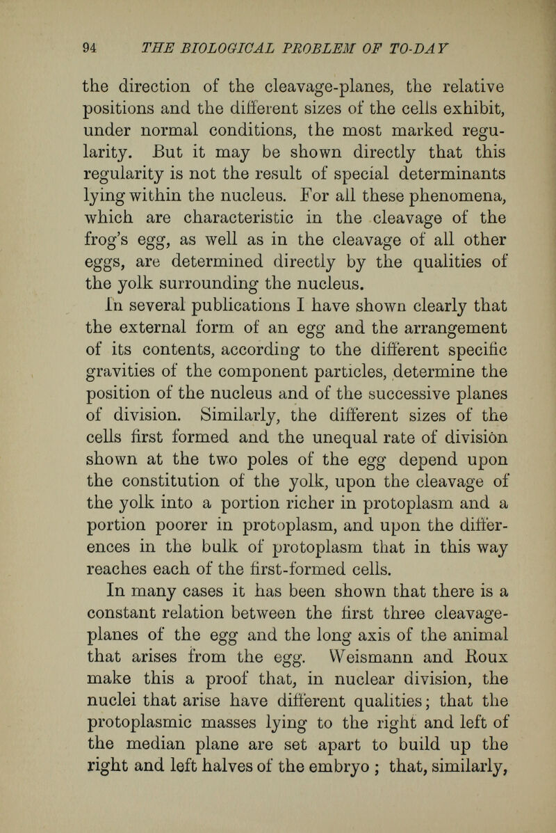 96 THE BIOLOGICAL PROBLEM OF TO-DAY the contents of the egg according to the weights of the particles, are agencies determining the par¬ ticular kind of development. It is no case of special groups of determinants within the nucleus. Thus, an oval and an elongate egg produce respectively an oval and an elongate blastosphere. The blastosphere determines the orientation of the gastrula, and so forth. In fact, the original dis¬ tribution of mass in the material of the egg is carried directly on to the following stages of develop¬ ment (oval eggs of triton, insects, etc.). So, tìnally, in many eggs, where, in addition to a polar difí'erentiation, there is also a bilateral sym¬ metry in the distribution of substances of difíerent specific gravities and of different physiological value, the resulting blastospheres, from the reasons given above, assume a bilaterally symmetrical form. Although, then, in eggs with polar difí'erentiation, which have either one axis longer or are bilaterally symmetrical, under normal conditions the planes of the first two segmentations may correspond to the principal axes of the future embryo, the cause for this agreement lies in the structure of the egg, and is not to be looked for, as Koux and Weismann suppose, in diñerentiating processes of cleavage, undergone by the nuclei in their first divisions. It is in this way that there are to be explained the investigations made by Van Beneden and Jülin upon the eggs of ascidians, by Wilson upon the egg of Nereis, by Roux upon the egg of Rana esculenta, and by me on the egg of Triton. As it fails with the process of cleavage, so Weis-