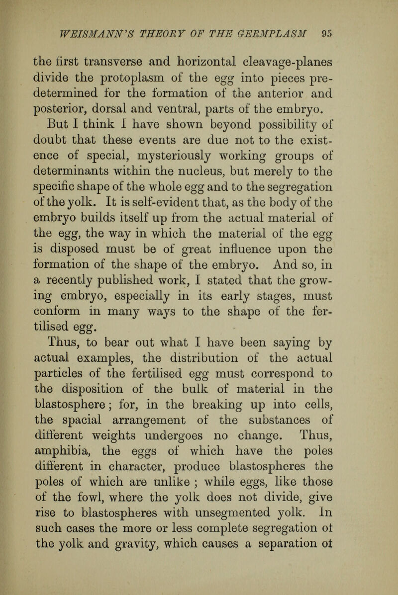 WEISMANN's THEORY OF TEE GEBMPLASM 97 mann's doctrine of determinants fails when we analyse the formation of the blastosphere, the gastrula, and the germinal layers. The formation of the blastosphere seems to me to be due to the co-operation of the following processes : (1) In the division of the egg-cell cavities arise between the four, eight, and sixteen pieces, and thus the whole contents of the egg become arranged more loosely. (2) The more the cells multiply by division and become smaller in circumference, the more closely they apply their lateral surfaces to each other, especially at the outer surface of the whole, so assuming the arrangement of cell-epithelia. (3) By the secretion of fluid, a constantly growing central cavity is formed jpari passu with the approximation of the superficial cells, and this probably also brings with it an increase of the internal pressure, and a wider curvature of the wall of the sphere. Now, is there any part of these processes that has to do with the breaking of the nuclear contents into groups of determinants with different qualities ? By no means. The egg divides into many pieces, because such division is a general property of cells, and it is not associated with separate, special material bearers. The appearance of spaces between the cells, resulting from division, is due to forces some of which reside within the single cells, some of which come from without. In especial, the assumption of a spherical shape—an assumption occurring also to a greater or less degree when the 7