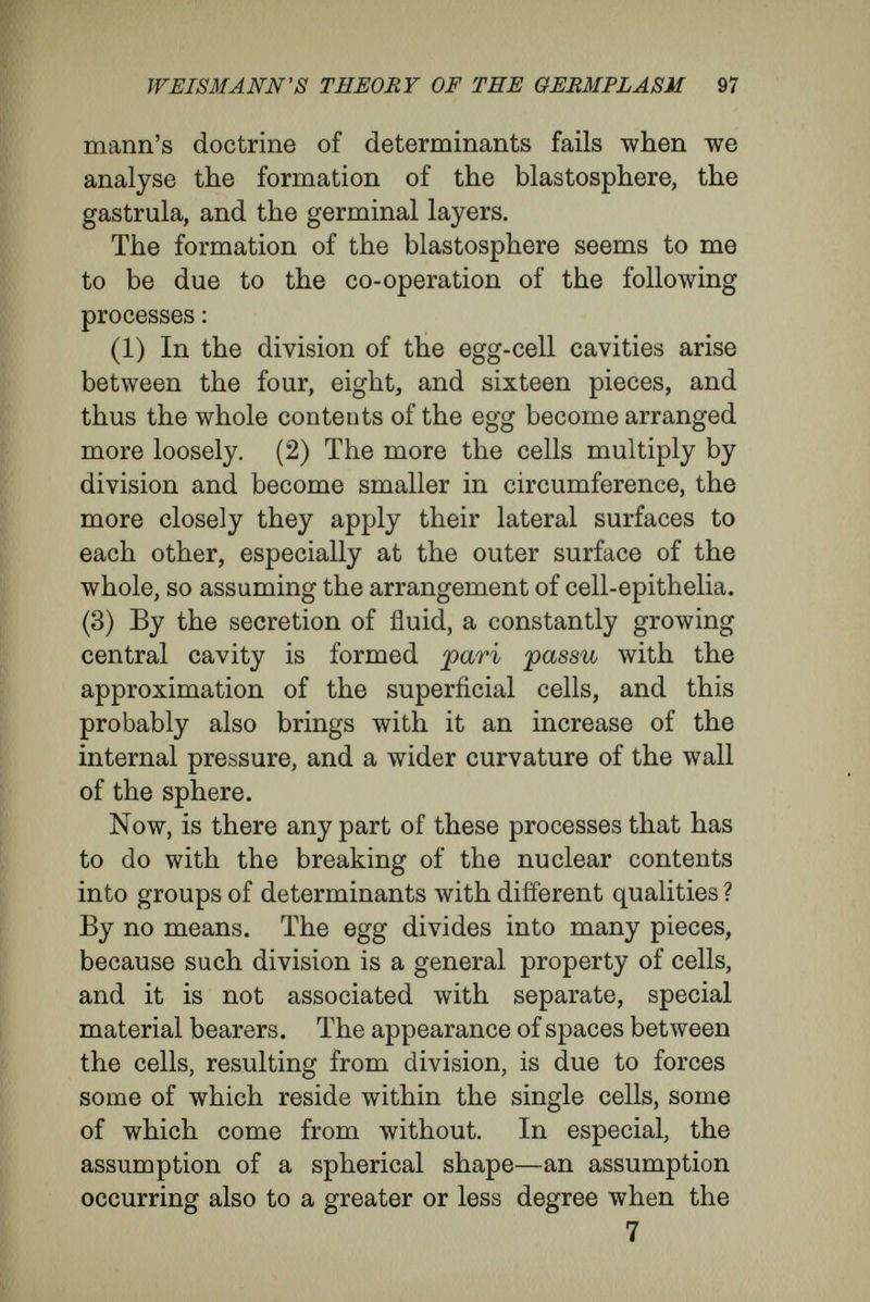 WEISMANN'S THEORY OF THE ОЕЛМТЬАШ 99 The conditions of gastrulation and of the forma¬ tion of the germinal layers are similar. The invagination of the blastosphere comes about by the co-operation of all the cells of its wall, by local differences in the rates of growth in that wall, from dissimilarities in its curvature, from many causes which have not yet been sufficiently sought out and investigated. As cell division itself depends not upon special particles, but upon changes in the entire nuclear contents, it follows that the growth of the blastosphere-wall, which is merely the sum of the growth of all the cells in it, cannot be determined by special groups of determinants. As an attempt to explain gastrulation, the origin of the germinal layers and many other events of development, the doctrine of determinants has re¬ versed cause and effect. Certain cells do not become invaginated into the segmentation cavity because they possess groups of determinants that impel them to the assumption of inner layer characters. The reverse is the truth. Local condi¬ tions of growth cause the invagination of a set of the cells of the blastosphere-wall. This invaginated layer of cells, brought into a new position with regard to its environment, becomes the endoderm and re¬ ceives the stimulus to assume the character appro¬ priate to the new environment. It is unlogical to speak of endoderm in the fashion of many text¬ books and treatises on embryology, while the so- called endoderm cells still form part of the outer surface of the blastosphere, or even while they are still in process of formation by cleavage. For