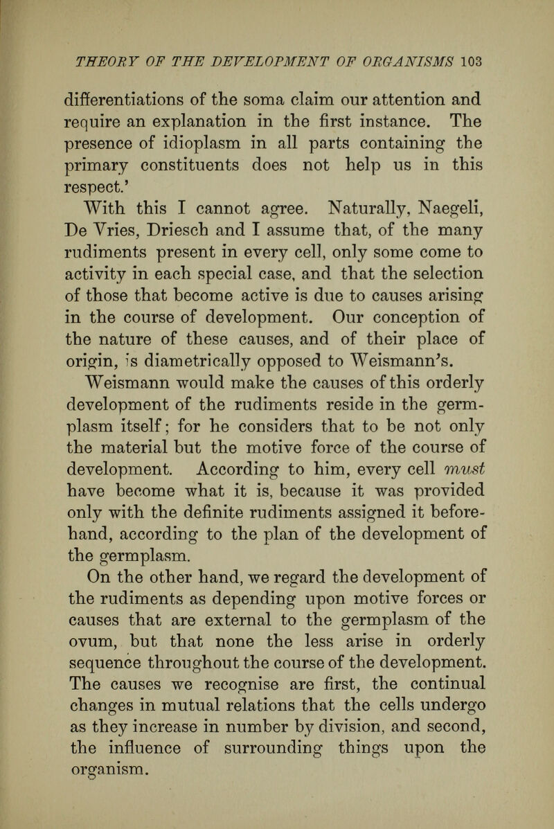 THEORY OF THE DEVELOPMENT OF ORGANISMS 105 in the following example: it depends on their nutrition whether certain trees shall bear foliage or flowers ; while in an unpropitious climate many plants refuse to bear flowers at all, but content themselves with vegetative reproduction.' This principle indicates the path along which explanation of the differentiation of cells is to be sought. Although in no single case is it yet possible to refer a known action to its appropriate cause—in other words, to show a definite stimulus producing a definite reaction upon the rudiment— this failure is not to be attributed to error in the principle. It is the natural result of the enormous difficulties besetting an attempt to understand the highly involved events of development. We can only ask whether or no our general prin¬ ciple is harmonious with the facts displayed in nature. In the following pages I shall try to develop this view, taking, as formerly, a few instances. I shall now proceed further with suggestions I made in my treatise on Old and New Theories of Develop¬ ment I start from the conception that the ovum is an organism that multiplies by division into numerous organisms like itself. I shall explain the gradual, progressive organisation of the whole organism as due to the influences upon each other of these numerous elementary organisms in each stage of the development. I cannot regard the development of any creature as a mosaic work. I hold that all the parts develop in connection with each other, the development of each part always