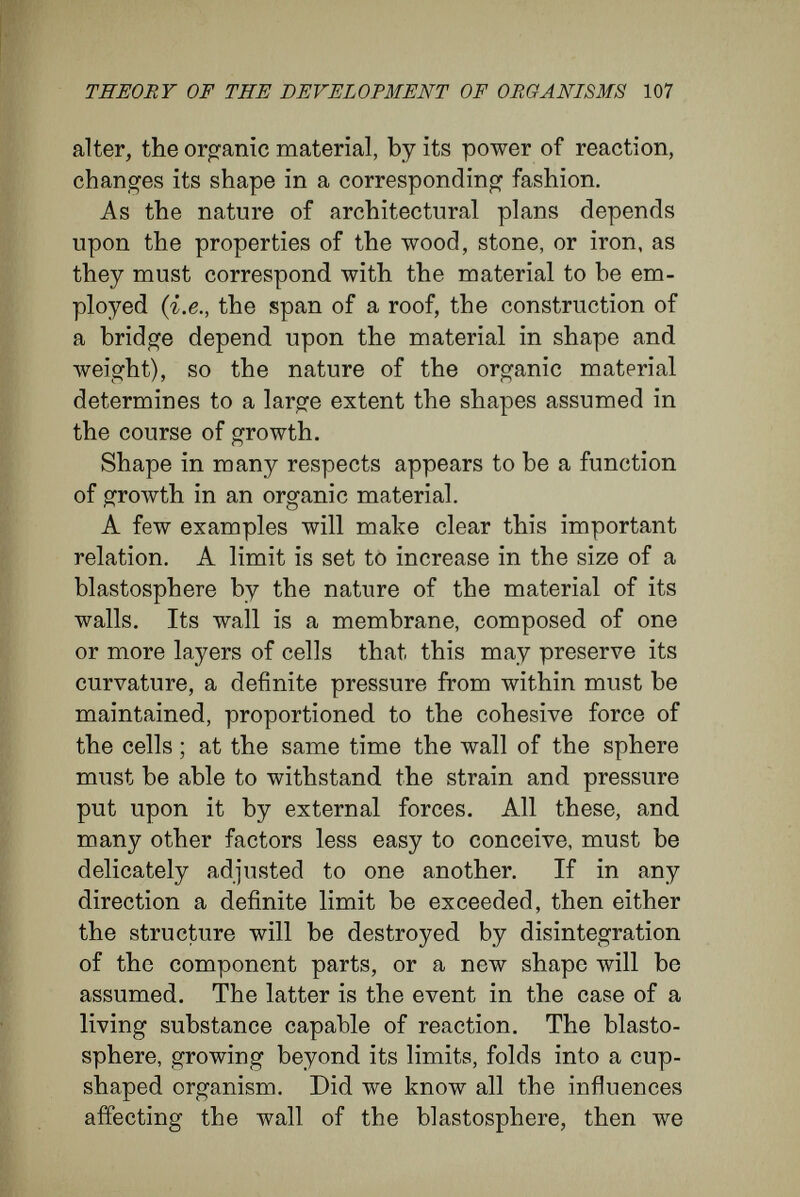 THEORY OF THE DEVELOPMENT OF ORGANISMS 109 Naegeli strikingly says, ' implies a constancy of perpetual change.' Thus, growing protoplasm can assume only such shapes as allow it to remain in constant touch with the outer world. A cubical or spherical mass of cells could not grow by the formation of new layers of cells on the outside, for these layers would deprive the centrally placed masses of cells of their conditions of existence. Similarly, an extended membrane of cells or an epithelial layer cannot add indefinitely to its thickness, else would the cells furthest removed from the outside be injured in their relations to surrounding things. To satisfy its essential conditions, protoplasm can grow only with a proportionate extension of its external surfaces. This is secured by the cells becoming arranged in threads and membranes, and its result is that the threads by branching, and the mem¬ branes by folding, produce structures whose com¬ plexity increases with growth. This conception that the shape of growing organisms is in many respects the necessary con¬ sequence of the specific characters with which protoplasm is endowed, explains the great contrast between animals and plants in their general organisation. The contrast is the result of the difference between animal and plant metabolism, and between the ways in which animals and plants obtain their food. Plant cells elaborate protoplasm from the carbonic acid of the air, water, and easily diffusible solutions of salts, obtained from the sea or from the soil. For the chemical work of combining