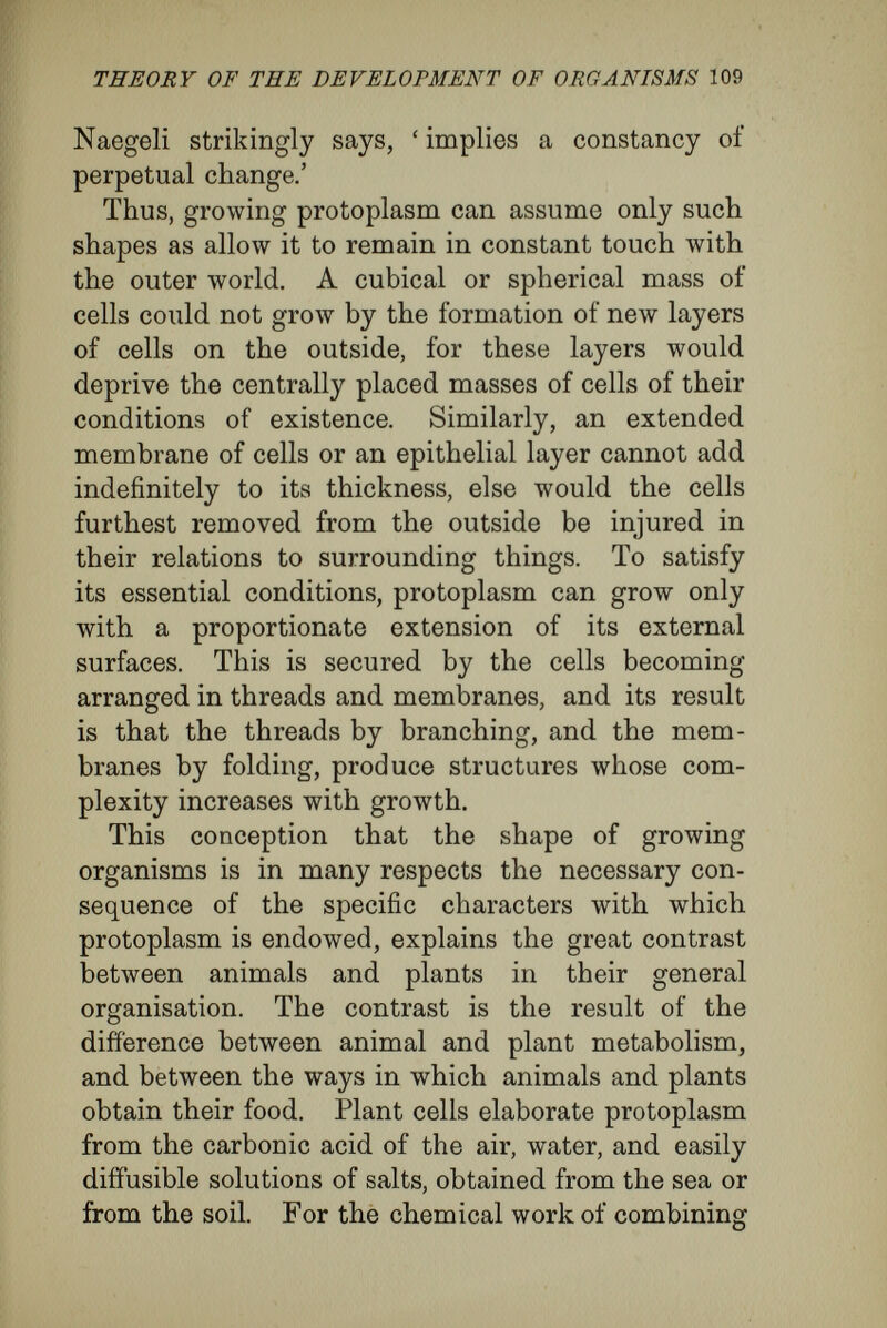 THEORY OF THE DEVELOPMENT OF ORGANISMS 111 the stem and branches. The diiierent mode of nutrition of animals results in a totally ditì'erent structural plan. Animal cells absorb material that is already organised, and that they may do so their cells are either quite naked, so aiîording an easy passage for solid particles, or they are clothed only by a thin membrane, through which solutions of slightly diffusible, organic colloids may pass. Therefore, unlike plants, multicellular animals display a compact structure with internal organs adapted to the ditì'erent conditions which result from the method of nutrition peculiar to animals. A unicellular animal takes organic particles bodily into its protoplasm, and forming around them temporary cavities known as food vacuoles, treats them chemically. The multicellular animal has become shaped so as to enclose a space within its body into which solid organic food-particles are carried and digested, thereat ter, in a state of solution, to be shared by the single cells lining the cavity. In this way the animal body does not require so close a relation with the medium surrounding it ; its food, the tirst requirement of an organism, is distributed to it from inside outwards. In its further complica¬ tion the animal organisation proceeds along the same lines. The system of internal hollows becomes more complicated by the specialisation of secreting surfaces, and by the formation of an alimentary canal, and of a body cavity separate from the alimentary canal. In plants, it is the external surface that is in¬ creased as much as possible. In animals, in obedi-