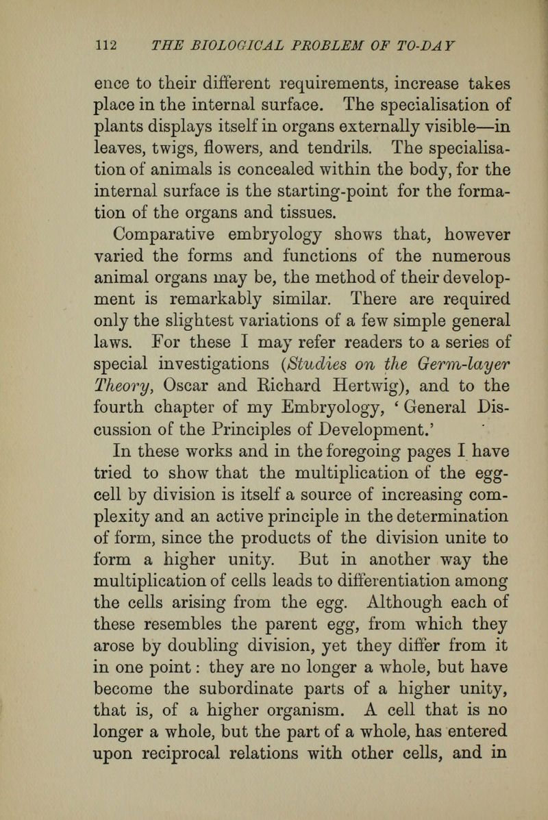 114 THE BIOLOGICAL PROBLEM OF TO-DAY the centre of life, the elementary organism, must take limitation and correction from these wider views. This has already been insisted upon by many physiologists of insight—for instance, by Naegeli (see p. 30), by Sachs, and by Yöchting. ' Cell formation,' declares Sachs {Physiology of Plants, p. 73), ' is a phenomenon very general, it is true, in organic life, but still only of secondary significance ; at all events, it is merely one of the numerous expressions of the formative forces which reside in all matter, in the highest degree, however, in organic substance.' ' Essentially, every plant, however highly organized, is a continuous mass of protoplasm, surrounded externally by a cell wall and penetrated internally by numerous transverse and longitudinal partitions.' My conception receives strong support from the way in which Vöchting set forth the relations of the cell to the whole : ' Is the circumstance that a cell, separated from the organism, is able to survive and build up the whole again a proof of the independent life of the cells while in the organism ? I believe it to be only a proof that the life of the organism is always dependent upon the cell, that the life is inherent in the cell, and that the life of a compound organism is merely the resultant of the vital phenomena of its single cells ; but by no means that the cell when isolated displays the same functions as while it is a part of the organism. [ The cell while in the organism and the cell 't'i separated from the organism and self-sufficing, are