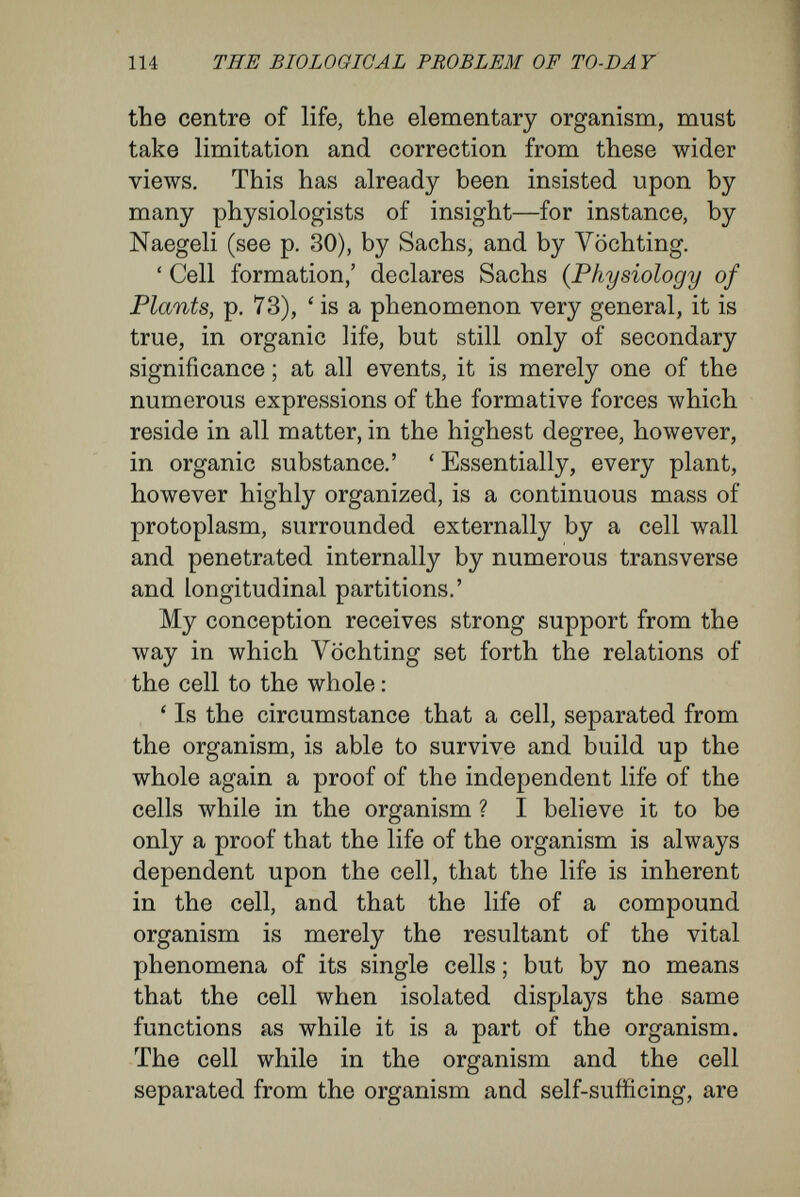 116 THE BIOLOGICAL PROBLEM OF TO-DAY part played by a cell, as \''öchting puts it, will depend upon the position it comes to assume in the whole living unit. To use an expression of Driesch's, dissimilar differentiation of cells is a ' function of position.' Such a conception my brother and I, in our Studies on the Oerm-layer Theory, sought to establish clearly by many examples from the histology of the coelenterates and of higher animals ; such a conception for long has been clearly ex¬ pressed in physiological botany. The simpler nature of plants in structure and function makes it easy to conduct experimental observations upon this point. I have already described how either side of the prothallus of a fern may be made to produce male or female organs, according as it is kept in the light or in the dark. Similarly, taking a willow slip, roots may be made to appear at one end by moisture and darkness, while they will not appear on the end kept in the light. The experiments of botanists and of fruit-growers show that young buds and the rudiments of roots are indifferent structures, the further growth of which depends entirely upon the conditions in which they are placed. ' One and the same bud may grow to a long or short vegetative shoot, to a floral shoot, to a thorn, or may remain undeveloped. The same root rudiment may grow to a main tap¬ root or may form a secondary lateral root. The conditions that determine the mode in which these structures will develop are quite within the power of the experimenter. We have already