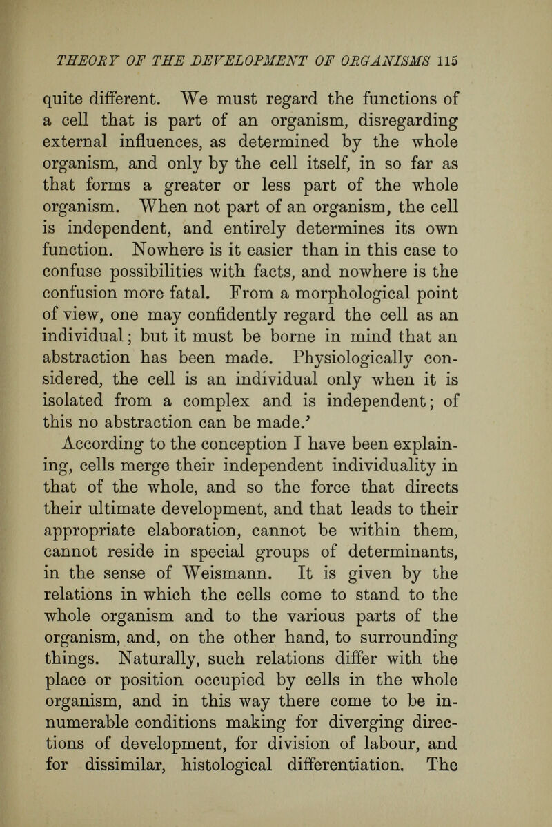 THEORY OF THE DEVELOPMENT OF ORGANISMS 117 and could show further, that he is able to deterrnine the mode of growth by cutting, bending, tying in a horizontal position, and so forth/ For such reasons, Yöchting describes plants as masses of tissue, practically plastic, and which may be moulded at the discretion of the investigator. 'For instance, in the case of Prunus spinosa, a branch may be produced in place of a thorn by cutting a growing shoot at the proper height, in spring. The buds below the point where the cut was made turn to shoots like the rest of the plant and complete the interrupted growth, while on an uncut stem they would have grown to thorns. Thus, the rudiment of a thorn has been changed to that of a shoot ' (Vöchting). Although it is more difficult to carry out experi¬ ments upon animals, some good instances are known. If a piece cut from the stem of Antennu- laria (a hydroid polyp) be placed vertically, in a short time new branches and new 'roots' spring from it. In this case, again, the position of the new growths is determined by the relation in which the stem is placed to gravity. ' The tentacles arise only at the end turned towards the zenith ; the  roots  from the parts directed towards the ground ' (Loeb). A similar example may be taken from among vertebrates. The notochord arises from a set of cells which are in close relation with the fused tips of the blastopore. By exposing developing frog's eggs to abnormal conditions, I was able, in some cases, to produce a hypertrophy of one of the lips