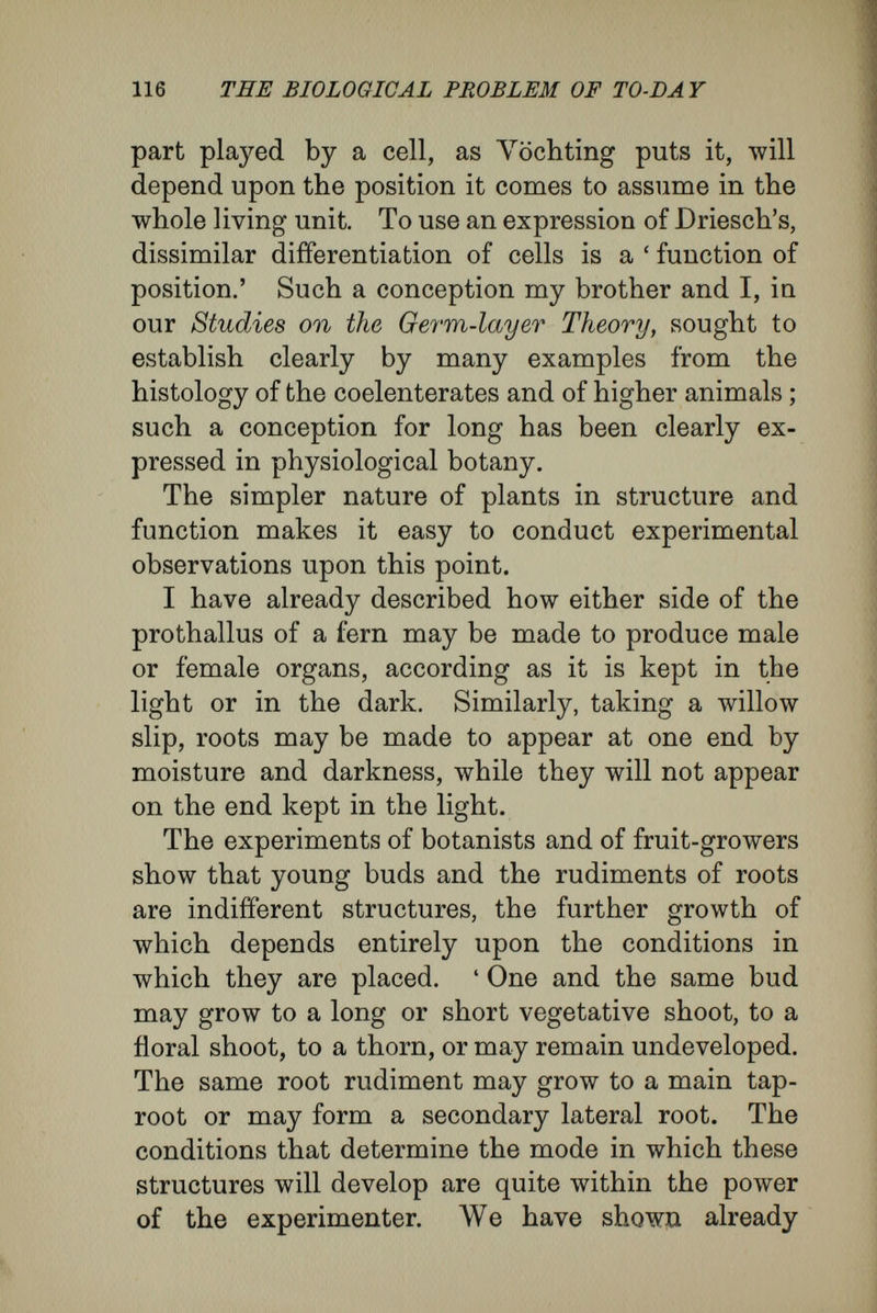 118 THE BIOLOGICAL PROBLEM OF TO-DA Y of the blastopore. When fusion of the lips took place the normal lip united with the rim of the protruding hypertrophied lip. As a result of this the notochord and the nerve plate came to arise, not from the usual set of cells, but from those cells that, by the abnormal condition, had come to lie in the place for the notochord. The protruding cells, which normally would have developed into noto¬ chord and nerve plate, grew into a simple fold of the external skin. Moreover, it is well known in pathology that mucous membranes may lose their proper char¬ acter and assume the qualities and aspect of the external skin, when, as in cases of prolapse, fistula, , etc., they have been exposed for some time to the^ air. The relations of difïerent parts to each other and to the whole are known as correlations. Correla¬ tion exists in all the stages of the development of an organism, sometimes in one way, sometimes in another. One must note very carefully that Weismann's doctrine of determinants, according to which all that happens in development follows a prearranged plan, is entirely in opposition to this correlative character of the changes that occur during development. Here I shall give a few quotations from botanical and zoological writers : ' If the stem of a plant be cut so that it retains its roots, but is deprived of leaves and shoots, then the adventitious buds will produce new leaves and shoots. If, however, the stem be cut so as to