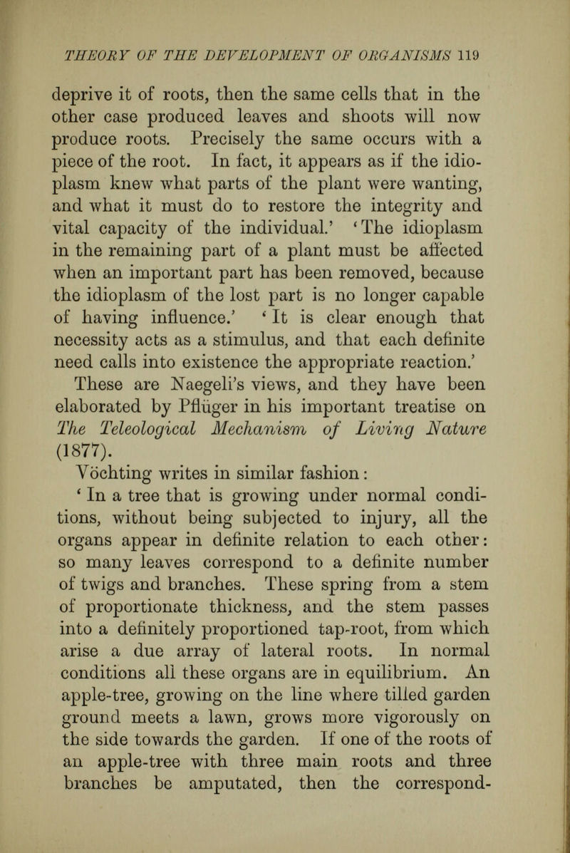 THEORY OF THE DEVELOPMENT OF ORGANISMS 121 way. The pistachio (Pistazia vera), cultivated in Frankfort, which is destroyed by a temperature lower than 7'5 degrees of frost, will survive 12 o degrees if it has been grafted upon P. terebinthus. Moreover, when it is grown from a seedling, it may reach the age of 150 years; but when it has been grafted upon P. terebinthus its length of life is in¬ creased to 200 years ; while, grafted on P. lentiscus, it reaches only about 40 years ' (Vochting). Vöchting's experiments upon beetroot are still more characteristic. ' The stem of a beet plant that bore young buds gave rise to vegetative shoots when it was united with a young, still grow¬ ing root, but to a blossoming stem Avhen it had been grafted, in spring, upon an old root.' Similarly, animal growth is correlative in all its stages. When a muscle becomes unusually large it sets up corresponding correlations of growth in many other parts of the body. The bloodvessels and nerves supplying it become larger, and the increase in the nerves leads to corresponding in¬ crease in the nerve centres. The tendons of origin and of insertion, and the parts of the skeleton to which these are attached, must react to the in¬ creased size of the muscle by growing larger ; in fact for all the parts of the animal body the con¬ clusions which Naegeli and other physiologists drew from plants are applicable. All the different elements of the body are in definite and intimate touch with each other. This is shown most beautifully and clearly in the extraordinarily interesting phenomena called di-
