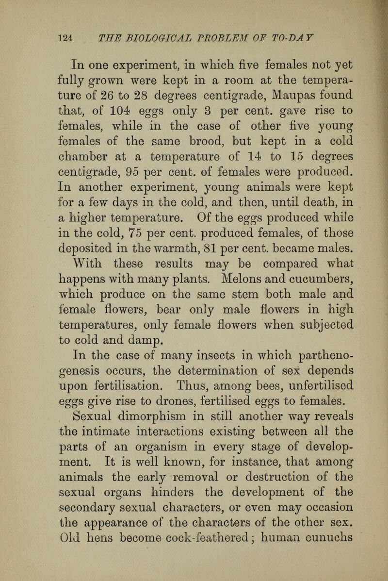 126 THE BIOLOGICAL PROBLEM OF TO-DAY are of two kinds, known as workers and soldiers. The divergences of structure among the three or four forms are shown, frequently by considerable differences in size, by the presence and absence of wings, by differences in the sense-organs, the brain, and the structure of the head. In the common ant—Solenopsis fugax, for instance, as Weismann quotes from Forel—the males have more than four hundred facets on their eyes, the females about two hundred, and the workers from six to nine. Many soldiers possess enormously large and heavy heads, with massive jaws, and naturally, with the appropriate muscles much enlarged. But as workers and soldiers, on account of the rudimentary state of their sexual organs, cannot reproduce themselves, all the three or four kinds of ants in the colony must be developed from eggs deposited by the females. In this VVeismann finds the most convincing proof of the omnipotence of natural selection, and, I venture to add, for the omnipotence of his doctrine of determinants. He says {Contemporary Review, vol. Ixiv., p. 313) : ' It fortunately happens that there are animal forms which do not reproduce themselves, but are always propagated anew by parents which are unlike them. These animals, which thus cannot transmit anything, have nevertheless varied in the past, have suffered the loss of parts that were useless, and have increased and altered others ; and the metamorphoses have at times been very important, demanding the variation of many parts of the body, inasmuch as many parts