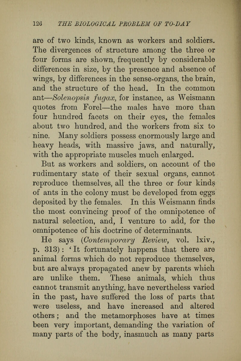 128 THE BIOLOGICAL PROBLEM OF TO-DAY theory and on the doctrine of determinants that I have expressed in this book, I cannot accept the explanation Weismann thus gives of the facts. It is true that Weismann holds his own explanation to be the only conceivable explanation. ' For there are only two possible à priori explanations of adaptations for the naturalist, namely, the trans¬ mission of functional variations and natural selection ' (loc. cit., p. 336) ; ' but as the first of these can be excluded' (on account of the infertility of workers and soldiers), 'only the second remains.' But are the alternatives really only as Weis- mann suggests ? Is there no choice left for the naturalist ? When I was reading his All-sufficiency of Natural Selection, kindly sent me by the author, it came into my mind that I could not accept-his dilemma. For the difíerent individuals in the insect states may be explained in a third way—in a way overlooked by Weismann. This third ex¬ planation is nothing more than the subject of all this treatise of mine. It is that, in obedience to difíerent external influences, the same rudiments may give rise to different adult structures. I am glad that the same answer has been made to Weismann's All-sufficiency of Natural Selection by two biologists, Herbert Spencer and Emery, simultaneously with mine. Emery, a specialist upon the structure of ants, and Herbert Spencer, relying upon the investigations of several English¬ men, have sought to prove that the differences between the individuals in the colonies of ants,