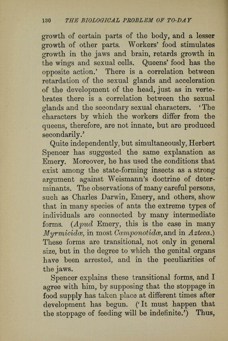 132 THE BIOLOGICAL PROBLEM OF TO-DA Y does this, what becomes of his hypothesis that the several castes are constitutionally distinct, and result from the operation of natural selection ?' My course of thought leaves me with little to add to this criticism by Spencer. In this case, as in many others that I have pointed out, Weismann makes his usual mistake. He incorporates in the rudiment what really are stimuli coming from external conditions during the process of develop¬ ment ; he makes a grave confusion between the rudiment and the conditions of its development. In my view, in these cases of polymorphism in the colonies of insects Nature exhibits a series of most important experiments, and their plain meaning is that the same germinal material, when subjected to different external influences, may produce very different final products. When from the neutral germinal material of an insect egg there is produced a male or female creature, or a worker or soldier (as this or that influence acts), the process is no other, and presents no greater difficulties, than when an experimenter, taking the young bud of a plant, according to the conditions to which he subjects it, can turn it into a vegeta¬ tive or into a reproductive shoot, a thorn or a root ; no different to what occurs when the investigator, cutting into a Cerianthus, produces a second or third mouth, surrounded by tentacles, or in the case of done surrounded by eye-spots. It has been shown, I think, in these pages that much of what Weismann would explain by deter¬ minants within the egg must have a cause outside