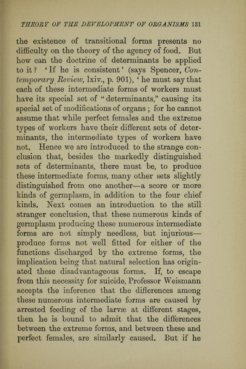 THEORY OF THE DEVELOPMENT OF ORGANISMS 133 the egg. The chief factors in the process of development we have found to be : (1) The multi¬ plication of cells by division (growth as a moulding factor) ; (2) the relations of cells to their external environment (position in its widest sense as a factor); (3) the interrelations of the parts of a whole (cells, tissues, and organs) to one another and to the whole (correlative development). There remains to be considered the extent to which the germinal material in the egg determines the course of development of the organism. Here, before all things, it must be insisted that the individual nature of the cell determines the specific fashion in which the cell will react to the varying stimuli coming from varying conditions. The same agency produces very different results upon different organisms. These differences must be attributed to the differences in the nature (different intimate structure) of the active material. Sachs speaks strikingly on this point {Physiology of Plants, p. 602) : ' If the same external cause induces exactly opposite effects in the organs, the explanation of this must simply be sought in the different structure of the organs. If one organ, when illuminated from one side, becomes curved so as to be concave on the side turned towards the centre of light, while another becomes convex on that side, the cause can only lie in the internal structure of the organ. But it is just on such differences of structure that the great variety of reactions which the most different plant organs exhibit towards the same external influences