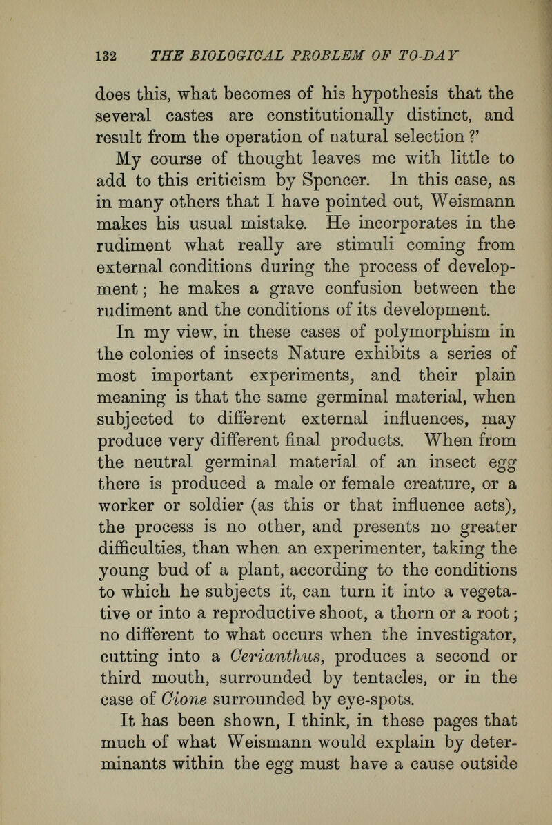 134 THE BIOLOGICAL PROBLEM OF TO-DAY depends; and, fundamentally, all that we term biology—the mode of life of organisms—depends upon the fact that different organisms react dif¬ ferently towards the same external influences, and these reactions differ not only qualitatively, but also quantitatively, the finest gradations existing in both cases.' For instance, in a plant-embryo roots are pro¬ duced at the lower end under the influence of the soil and of gravity. But it is upon the specific nature of the protoplasm of different kinds of plants that the special shape of the whole root system depends : whether, for instance, the root system ramifies superficially or strikes deep into the soil; whether the rootlets grow quickly or slowly ; in what fashion they fork, and whether or no they form special structures like bulbs. Thus, even from my point of view, explanation of the process of development requires the as¬ sumption of the existence of different kinds of germinal material in different kinds of organisms. These germinal substances must be possessed of an extraordinarily complex organisation, and must be able to react in specific fashion—that is to say, in a fashion different in each species—to all the slightest internal and external stimuli encountered from time to time as the organisation becomes formed by cell division. In this sense I agree with what Naegeli says : ' The egg-cells contain all actual specific char¬ acters as truly as the adult organisms ; when they exist in the condition of eggs, organisms are as