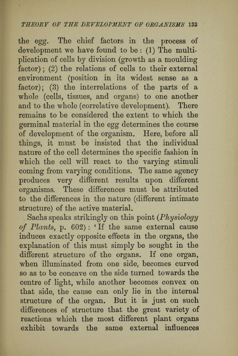 THEORY OF THE DEVELOPMENT OF ORGANISMS 135 distinct from each other as in the adult condition. The species is present as truly in the fowl's egg as in the fowl, and the egg of a fowl differs as much from the egg of a frog as the fowl differs from the frog. Men, rodents, ruminants, invertebrates display more or less important and outwardly visible dif¬ ferences in constitution ; so also the sexual cells to which they give rise, since they represent the rudiments of the future adults^ must be different from each other in the constitution of the rudi¬ ments, although we are not yet able to prove these differences by observation.' In this assumption of a specific and highly- organized germinal substance with which a develop¬ ment begins, I agree with evolutionists ; but in its details my conception is quite different from their conception. For I can ascribe to the germinal substance only such characters as are appropriate to the true nature of a cell, but I cannot ascribe to it the numerous characters that can come into existence only by the interrelations of many cells and the action of the environment. Haacke, in his recently-published book {Gestal¬ tung und Vererbung), has expressed a doubt that my conception of development is, after all, a pre- formational theory. Tor preformation,' he says^ ' it is not necessary to imagine that the egg contains a miniature of the adult. If only, like Hertwig, one assumes to be present in the germinal material a prearrangement of qualitatively different idio- blasts, one has steered into the harbour of pre¬ formation with all sails set.'