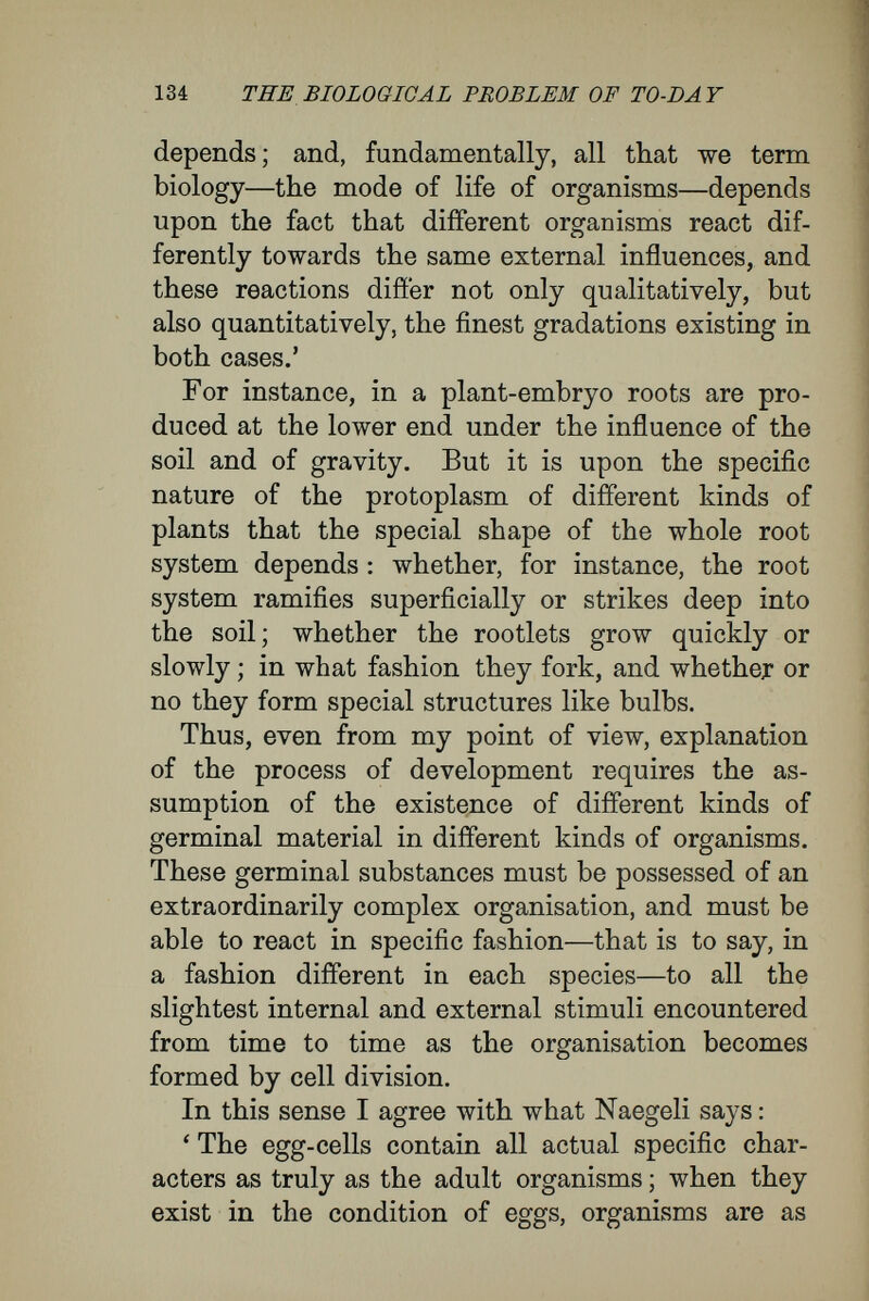 136 THE BIOLOGICAL PROBLEM OF TO-DAY In reply, I plead that, like Naegeli, De Vries, Driesch, and others, I have tried to blend all that is good in both theories. My theory may be called evolutionary, because it assumes the existence of a specific and highly-organised initial plasm as the basis of the process of development. It may be called epigenetic, because the rudiments grow and become elaborated, from stage to stage, only in the presence of numerous external conditions and stimuli, beginning with the metabolic processes preceding the first cleavage of the egg-cell, until the final product of the development is as different from the first rudiment as adult animals and plants dijffer from their constituent cells. To explain more clearly my conception of the nature of the process of development, especially in the relations that I conceive to exist between the rudiment and the adult, I shall conclude by revert¬ ing to my comparison between a human community and an organism. As a man arises from an egg-cell by cell multiplication and cell differentiation, so the human community, a composite organism of a still higher nature, has arisen from separate human beings as its starting-point. Culture and civilization are the wonderfully com¬ plicated results of the co-operation of many in¬ dividuals united in society. By the manifolding of their relations and their combinations, men in society have brought about a higher complexity than man, left by himself, ever would have been able to develop from his own individual properties—