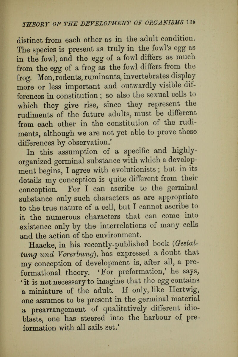 THEORY OF THE DEVELOPMENT OF ORGANISMS 137 a complexity that has arisen by the interaction of the same characters of many men in co-operation. Similarly the activity of the egg in growth and cell-formation is an inexhaustible source of new complexity ; for the self-multiplying systems of units, always binding themselves into higher complexes, continually enter into new interrelations, and afford the opportunity for new combinations of forces—in fact, of new characters. Both cases—the course of the development of the egg-cell into a man, and of men into a state— depend upon epigénesis, not upon evolution. The comparison may be carried into details. The more complex and higher organisation of human society occurs in this fashion : of the numerous single individuals, all of which are endowed with the various incipient human char¬ acters, some individuals elaborate some incipient characters, others other characters, and these come to play correspondingly different parts. The special differentiation undergone by any individual depends upon the special place he comes to occupy in the whole of which he is a part, not upon really different organisation residing in him from his birth. Beside those characters which have de¬ veloped specially in his case, there lie dormant the rudiments of all the characters possessed by men, and, under different conditions, these might have come to development. Differentiation in multicellular organisms takes a similar course. Every cell, by doubling division of the egg, receives all the rudiments of its kind ;