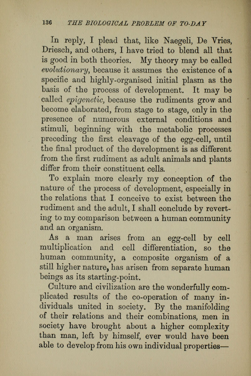 138 TEE BIOLOGICAL PROBLEM OF TO-DAY of these rudiments, some in one set of cells, others in another, come to develop, according to the part of the whole in which the cells come to lie during the progress of the development, and according to the relations to the whole they come to assume. Thus, here they assume the characters of the external skin; there, they become gland-cells of the intestine ; here, muscle-fibres; there, sense-cells or nerve-cells ; in one place they serve the whole organism^ in the form of blood-corpuscles, as agents for nutrition and respiration ; there, becoming connective tissue or bone, they form skeletal elements of the body. Thus, during the course of development, they are forces external to the cells that bid them assume the individual characters appropriate to their individual relations to the whole ; the determining forces are not within the cells, as the doctrine of determinants supposes. The cells develop those characters that are suggested by their relation to the external world and their places in the whole organism. But I must insist here that the subordination of the cells to the whole organism, in both multicellular animals and in plants, is much more complicated than that of the units to the human state. In the latter case, the individuals are separate from one another ; they are independent organisms and are bound together only in social relations. None the less, consider how in a civilized state the apparently sovereign individual is conditioned in all his circum¬ stances ; how each change in the general state exercises an influence on the individual's disposi¬ tion freedom of will, and method of life (dwelling,