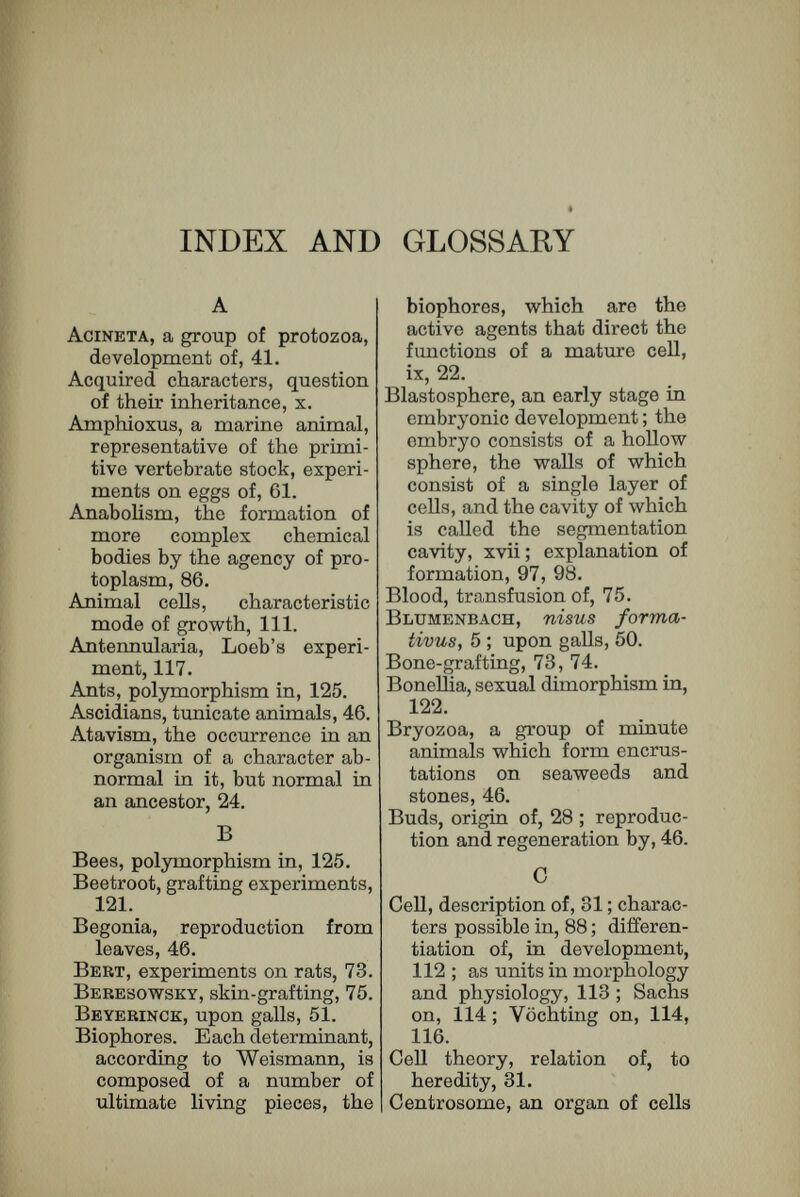 INDEX AND GLOSSARY 143 Double monsters, as examples of heteromorphosis, 63. Doubling division. When an amœba reproduces by simple division, the daughter-amœ- bse are identical, and each is identical with the parent except in size ; from one amœba two have been formed. A doubling division of the nucleus is such as would result in the forma¬ tion of two nuclei ahlie in every respect, ix ; visible evidence for, xv, 24 ; in unicellular organisms, 40 ; occurrence of, with differen¬ tiating division, 78. Driesch, experiments on eggs, 64 ; separation of segmenta¬ tion spheres, 60. E. Echinoderms, a group of marine animals, of which the star¬ fish is the most familiar type, eggs of, 54. Echinoidea, a group of echino¬ derms, 61. Ectoderm, the tissue in an adult derived from the epi- blast (which see), 19. Egg, relation between structure and division of, 94 ; specific character of, 135. Emery, on polymorphism in ants, 128. Endoderm, . the tissue in an adult, derived from the hypoblast (which see), 19. Enfoldment. See Evolution. Epiblast. In the development of all multicellular animals, the young embryo soon be¬ comes diyided into two sets of cells, the epiblast and hypoblast ; where a gastrula is formed, the outer layer of cells is the epiblast, the inner layer the hypoblast, xviii. Epigénesis, the doctrine that the formation of a new indi¬ vidual is not the mere out¬ growing of particles hidden in the egg-cell, but the result of moulding external forces, xiii ; Roux's definition of, 7 ; Weismann's denial of, 9; epigenetic explanation of stages in development, 98; summary of Hertwig's ac¬ ceptance of, 136. Evolution. Originally the term was applied, not to the origin of existing forms of life from common ances¬ tors, but to the doctrine that every living creature con¬ tained within it the whole series of its future descend¬ ants, and that the growth of a living creature was evolv¬ ing of one of these enfolded miniatures, xiii, 1, 2, 3 ; Eoux's contrast of, with epi¬ génesis, 6 ; the new evolu¬ tion, 10 ; Hertwig's partial agreement with, 135, 136. Experiment, Weismann's cau¬ tion against, 10. F. Fertilisation, the union of the nuclear matter of a male cell with the nuclear matter of a female cell, xii, xiv. Foraminifera, a group of pro¬ tozoa provided with shells, 44. Forel, on eyes of ants, 126.
