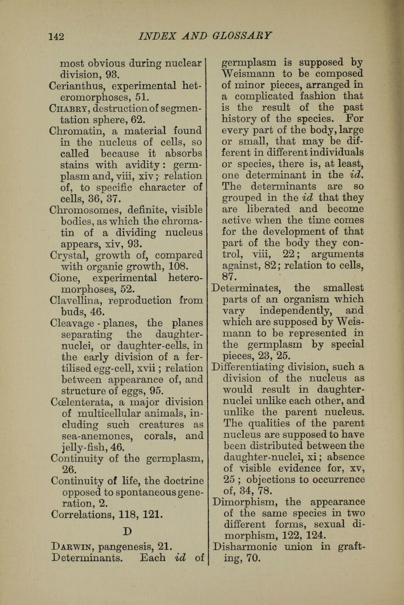 144 INDEX AND GLOSSARY Frogs' eggs, Hertwig's experi¬ ments upon; development of, under compression, Ö7-60. Fimaria, reproduction from chopped pieces, 46. G. Galls, 50. Gastrula, an early embryonic stage, most simply formed from the blastosphere by the invagination of one side of the wall, and consisting of a hollow sac, the walls of which are formed by two layers of cells, xviii, 60 ; for¬ mation of, 99. Gemmules. See Pangenesis. Germ, the youngest embryonic stage of an individual or organ,10. Germplasm, the substance sup¬ posed to be the material bearer of inherited qualities : Weismann's conception of, viii, 20 ; identification of, with nuclear matter, 21 ; account of Weissmann's theory, 21-28. Germ-tracks, the hypothetical paths along which germ- plasm passes in an un¬ altered condition during development, 27 ; objections to, 81. Gobbel, on plasticity of plants, 120. Grafting, 68, 70 ; of Hydra, 72 ; bone grafting, 78, 74; skin- grafting, 74, 120, 121. Grassi, polymorphism due to food, 129. Gregarines, a group of parasitic protozoa, development of, 41. H. Haacke, declaration that Hart¬ wig is evolutionary, 135. Hajmoglobin, the red colour¬ ing matter of blood, 75. Harmonic union in grafting, 70. Heteromorphosis, explanation of, 49 ; cases of, 51, 52 ; embryonic cases, 54. His, presence of foci in the germ, 13. Histogenous, producing micro¬ scopical characters, 20. Histology, study of the micro¬ scopical characters of cells and tissues, differentiation, 115. Hydatina, determination of sex, 5 ; temperature, 123. Hydra, regeneration in, 47 ; grafting of, 72. Hydromedusse, a group of in¬ vertebrate animals, the typical members of which are branched colonies of polyps : Weismann's in¬ vestigations on, viii, xii. Hypoblast. See Epiblast, xvi. Hypotrichous infusoria, a group of protozoa, 41. I Ids, hypothetical individual pieces, a number of which are supposed by Weismann to be present in the germplasm of every sexual cell, and each of which is supposed to con¬ tain the inherited material necessary for a complete new organism. It has been sug¬ gested that tiny beads seen within the chromosomes of