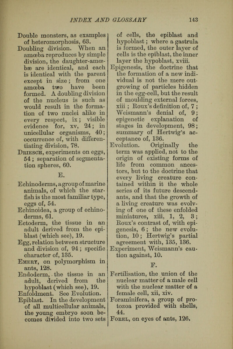 INDEX AND GLOSSARY 145 a sexual cell are the ids, viii, 23, 33. Idioblasts, Hertwig's name for hypothetical ultimate units of living matter, 22, 32 ; the ultimate units of living matter, according to De Vries, 22. Idioplasm, as opposed to germ- plasm, which is the nuclear material of germ-cells ; idio¬ plasm is the nuclear material of tissue-cells, xi, 38. Immortality, definition of, 82 ; of germ-cells, ix ; of uni¬ cellular organisms, 17 ; of germ-cells, 80. Individuality of cells, 115. Invagination, the infolding of a layer of cells, as, for instance, in the transforma¬ tion of a blastosphere into a gastrula, xvii. Isotropism, explained in foot¬ note, 33. К Karyokinesis, a complicated process of nuclear division, xiv. Katabolism, the formation of less complex chemical bodies by the agency of protoplasm, 86. L Labile, unstable, constantly changing, 38. Landois, experiments on trans¬ fusion of blood, 75. Leibnitz, on immortahty, 82. Loeb, on heteromorphoses, 49 ; on plasticity of animals, 117. M Maupas, experiments on sex of rotifers, 123. Melons, determination of sex by temperature, 124. Mesoblast, in the development of the ccelomata, or three- layered multicellular ani¬ mals ; a third set of cells, the mesoblast, arises between the epiblast and hypoblast, xviii. Monsters, relation of, to divi¬ sion of egg-cell, 63. Mosaic theory of Eoux, 56. Morphoplasm, the general protoplasm of a cell, 35. Multicellular organisms, those in which the body is com¬ posed of many cells, spe¬ cialized in different direc¬ tions ; cell-division in, 43. Mus, experiments on grafting among mice and rats, 74. Myxomycètes, sometimes called ' slime fungi,' a group of low organisms, consisting of creeping masses of proto¬ plasm with many nuclei, 33. N Naegbli, biological units, 30 ; cross-fertilization and graft¬ ing compared, 69 ; heredity, 92 ; environment in develop¬ ment, 104; on plasticity of plants, 119 ; on specific characters of eggs, 134. Nais, regeneration in, 47. Notochord, formation of, from unusual cells, 117. Nucleus, a specialized portion of the protoplasm of cells, different in chemical and