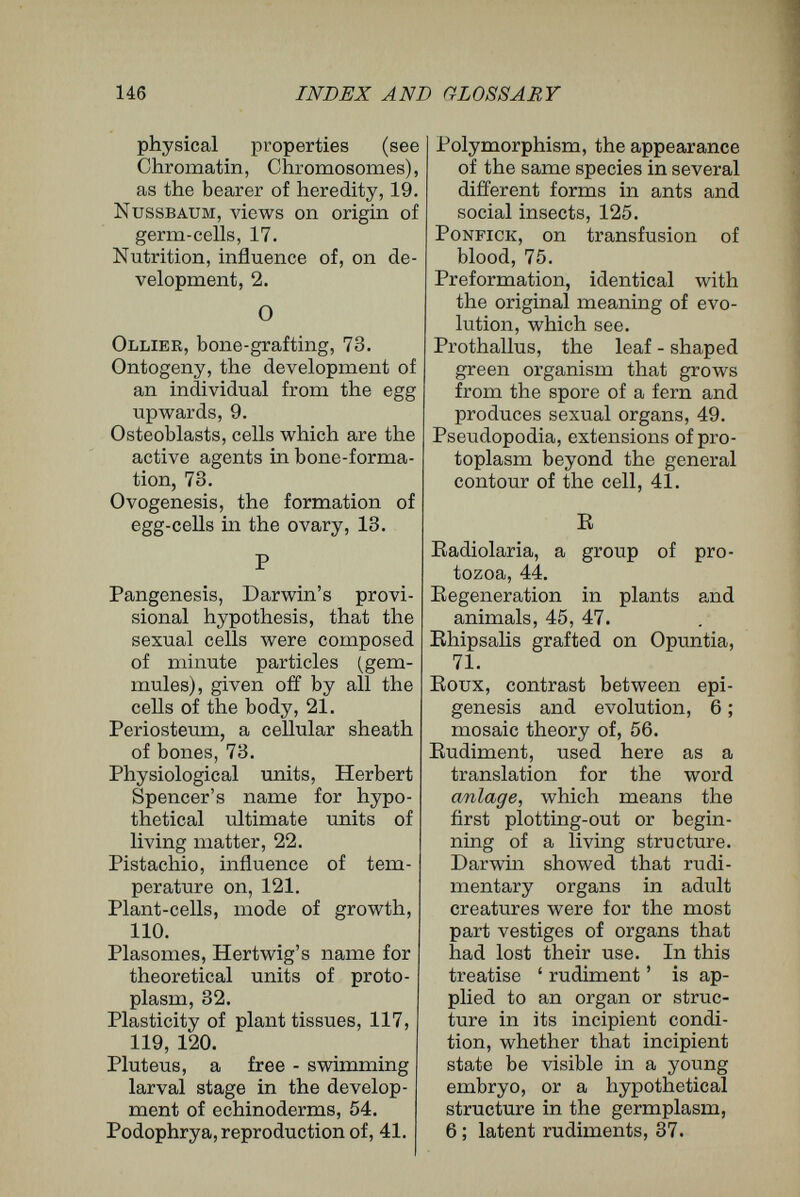 148 INDEX AND GLOSSARY absence of proof for differ¬ entiating division, 34 ; sym¬ metry of egg and adxüt, 55 ; immortality of germ-cells, 17, 80, 82 ; germ-tracks, 83 ; doubling division, 102 ; con¬ troversy with Spencer, 125. Willow, reproduction from slips, 46. Wilson, separation of seg¬ mentation spheres of am- phioxus egg, 60. Wolff, Theoria Generationis, 4. Wounds, healing of, in relation to idioplasm, xii. Y Yolk, nutritive material stored in an egg-cell, xvi. THE END. BILLING AND SONS, PBINTEBS, GUILDFORD.