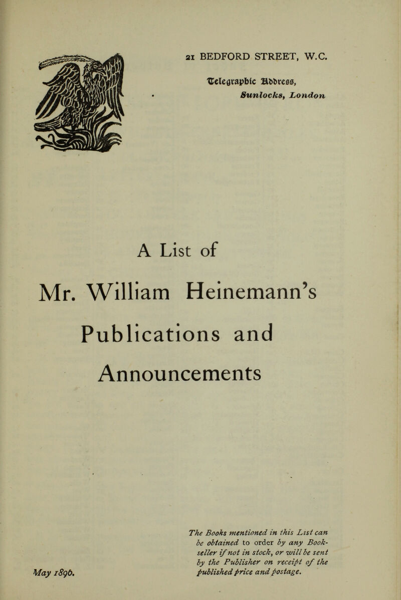 MR. HEINEMANN'S ANNOUNCEMENTS. THE WORKS OF LORD BYRON. Edited by WILLIAM ERNEST HENLEY. IN TEN VOLUMES. Volume I. LETTERS, 1804-1813. To be followed by Volumes II.-IV. LETTERS AND SPEECHES. Volume V. HOURS OF IDLENESS, ENGLISH BARDS AND SCOTCH REVIEWERS. Volume VI. CHILDE HAROLD. Small cr. 8vo, price 5s. each. Also an Edition limited to 150 sets for sale in Great Britain, printed on Van Gelder's handmade paper, price Five Guineas the set net. It is agreed that Byron's Letters, public and private, with their abounding ease and spirit and chnrm, are among the best in English. It is thought that Byron's poetry has been long, and long enough, neglected, so that we are on the eve of, if not face to face with, a steady reaction in its favour : that, in fact, the true public has had enough of fluent minor lyrists and hide-bound (if superior) sonnetteers, and is disposed, in the natural course of things, to renew its contact with a great English poet, who was also a principal element in the aesthetic evolution of that Modern ,Europe which we know. Hence this new Byron, which will present—for the first time since the Seventeen Volumes Edition (1833), long since out of print—a master-writer and a master-influence in decent and persuasive terms. It is barely necessary to dwell on Mr. Henley's special qualifications for the task of editing and annotating the works of our poet.