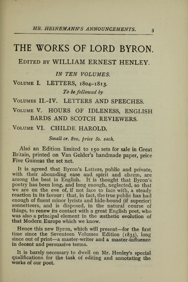MR. HEINEMANN'S ANNOUNCEMENTS. LIFE OF NELSON. BY ROBERT SOUTHEY. A NEW EDITION Edited by DAVID HANNAY. Crown 8vo, Gilt, with Portrait. Southey's Life of Nelson is an acknowledged masterpiece of litera¬ ture. It can never cease to have value, even if it is at any future time surpassed in its own qualities. Up to the present it has never been equalled. While we are waiting for the appearance of a better Southey, the old may well be published with a much-needed apparatus criticus. The object of the new edition is to put forth the text, supported by notes, which will make good the few oversights committed by Southey, the passages in Nelson's life of which he had not heard, or which he, influenced by highly honourable scruples, did not think fit to speak of so soon after the hero's death, and while some of the persons concerned were still living. A brief account will also be given of the naval officers, and less famous soldiers or civilians mentioned, though it will not be thought needful to tell the reader the already well-known facts concern¬ ing Pitt, Sir John Moore, or Paoli. Emma Hamilton, of whom Southey said only the little which was necessary to preserve his book from downright falsity, will have her history told at what is now adequate length. The much debated story of Nelson's actions at Naples will be told from a point of view other than Southey's. It is not proposed to write a new life of Nelson, but only to set forth the best of existing biographies with necessary additions and corrections, as well as with some comment on his qualities as a commander in naval warfare. THE LIFE OF THE LATE SIR JOSEPH BARNBY. W. H. SONLEY JOHNSTONE. In One Volume, writh Portraits, 8vo. Sir Joseph Barnby was a personality and an influence ; music was only a part of him. He was an arduous worker, a brilliant talker, a raconteur of merit, a good speaker, and a popular favourite in society. The period through which he lived was one of the most important and fruitful in the annals of English music, and Mr. Johnstone will receive the assistance of composers and others in making this work as compre¬ hensive as possible. The main divisions will be : Music in England Half-a-Century Ago- Early Life of Barnby—His Eton Career—His Albert Hall Career—As Composer and Conductor—His Social and General Life—The Academy and Guildhall.