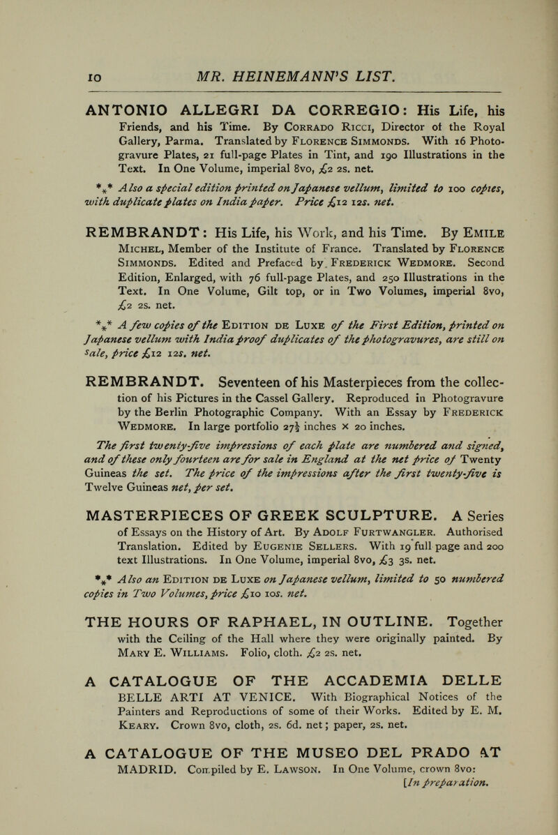 12 MR. HEINEMANN'S LIST. Great Xíves anö Events» Uniformly bound in cloth, 6s. each volume. A FRIEND OF THE QUEEN. Marie Antoinette and Count Fersen. From the French of Paul Gaulot. Two Portraits. The Times.— M. Gaulot's work tells, with new and authentic details, the romantic story of Count Fersen's devotion to Marie Antoinette, of his share in tlie celebrated Flight to Varftnnes and in many other well-known episodes of the unhappy Queen's life. THE ROMANCE OF AN EMPRESS. Catherine IL of Russia. From the French of K. Waliszewski. With a Portrait. The Times.— This book is based on the confessions of the Empress her¬ self; it gives striking pictures of the condition of the contemporary Russia which she did so much to mould as well as to expand. . . . Few stories in history are more romantic than that of Catherine II., of Russia, with its mysterious incidents and thrilling episodes ; few characters present more curious problems. THE STORY OF A THRONE. Catherine II. of Russia. From the French of K. Waliszewski. With a Portrait. The World.—No novel that ever was written could compete with this historical monograph in absorbing interest. NAPOLEON AND THE FAIR SEX. From the French of Frédéric Masson. With a Portrait. The Daily Chronicle.— The author shows that this side of Napoleon's life must be understood by those who would realize the manner of man he was. ALFRED, LORD TENNYSON. A Study of His Life and Work. By Arthur Waugh, B.A. Oxon. With Twenty Illustrations from Photographs specially taken for this Work. Five Portraits, and Facsimile of Tennyson's MS. MEMOIRS OF THE PRINCE DE JOINVILLE. Translated from the French by Lady Mary Loyd, With 78 Illustrations from drawings by the Author. THE NATURALIST OF THE SEA-SHORE. The Life of Philip Henry Gosse. By bis son, Edmund Gosse, Hon. M.A., Trinity College, Cambridge. With a Portrait