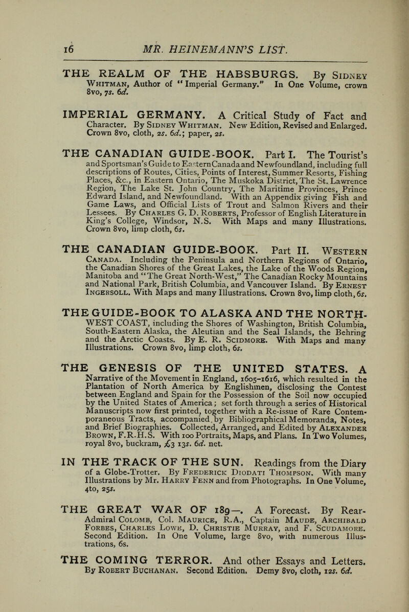 i8 MR. HEINEMANN'S LIST. THE SPINSTER'S SCRIP. As Compiled by Cecil Raynor. Narrow crown 8vo, limp cloth, 2S. 6d. THE POCKET IBSEN. A Collection of some of the Master's best known Dramas, condensed, revised, and slightly rearranged for the benefit of the Earnest Student. By F. Anstey, Author of Vice Versa,  Voces Populi, &c. With Illustrations, reproduced by permission, from Punch, and a new Frontispiece, by Bernard Partridge. New Edition. i6mo, cloth, 3Í. (sd. ; or paper, is. 6d. FROM WISDOM COURT. By Henry Seton Merriman and Stephen Graham Tallentyre. With 30 Illustrations by E. CouRBOiN. Crown 8vo, cloth, 3Í. 6d. THE OLD MAIDS' CLUB. By I. Zangwill, Author of  Children of the Ghetto, &c. Illustrated by F. H. Townsend. Crown 8vo, cloth, 3Í. 6ci. WOMAN—THROUGH A MAN'S EYEGLASS. By Malcolm C. Salaman. With Illustrations by Dudley Hardy. Crown 8vo, cloth, 3Í. 6d. STORIES OF GOLF. Collected by William Knight and T. T. Oliphant. With Rhymes on Golf by various hands ; also Shake¬ speare on Golf, &c. Enlarged Edition. Fcap. 8vo, cloth, 2f. (id. THE ROSE : A Treatise on the Cultivation, History, Family Characteristics, &c., of the various Groups of Roses. With Accurate Description of the Varieties now Generally Grown. By H. B. Ell¬ wanger. With an Introduction by George H. Ellwanger. i2mo, cloth, s j. THE GARDEN'S STORY; or, Pleasures and Trials of an Amateur Gardener. By G. H. Ellwanger. With an Introduction by the Rev. C. WoLLEY Dod. i2mo, cloth, with Illustrations, 5J. THE GENTLE ART OF MAKING ENEMIES. As pleasingly exemplified in many instances, wherein the serious ones of this earth, carefully exasperated, have been prettily spurred on to indiscretions and unseemliness, while overcome by an undue sense of right. By J, M'Neill Whistler. A New Editien. Post 4to, half cloth, 10Í. (id, *** A few copies of the large paper issue of the first edition remain, price 11Í. (id. net. LITTLE JOHANNES. By F. Van Eeden. Translated from the Dutch by Clara Bell. With an Introduction by Andrew Lang. In One Volume, i6mo, cloth, silver top, 3Í. net. GIRLS AND WOMEN. By E. Chester. Post 8vo, cloth, as. 6d., or gilt extra, 3J. 6d,