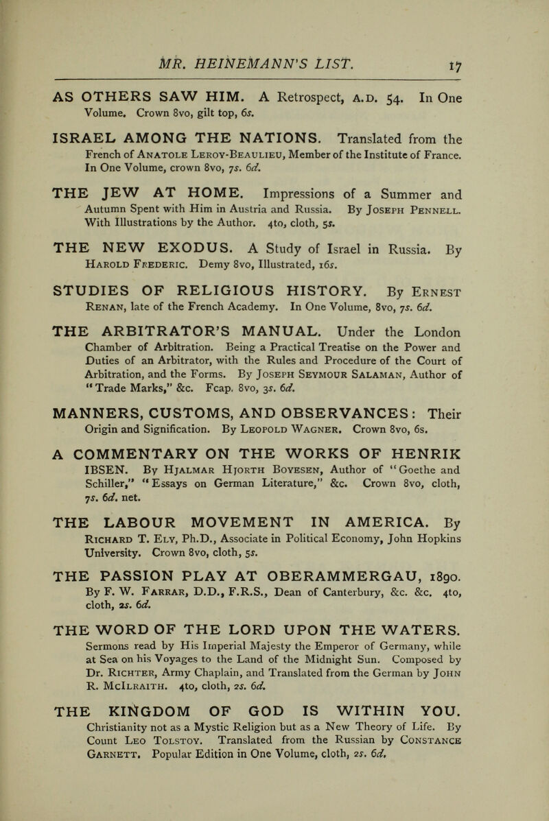 MR. HEINEMANN'S LIST. 19 Dramatic Xíterature» THE PLAYS OF W. E. HENLEY AND R. L. STEVEN¬ SON:—DEACON BRODIE; BEAU AUSTIN; ADMIRAL GUINEA; MACAIRE. Crown 8vo, cloth. An Edition of 250 copies only, 10Í. 6d. net. LITTLE EYOLF. A Play in Three Acts. By Henrik Ibsen. Translated from the Norwegian by William Archer. Small 4to, cloth, with Portrait, sí. THE MASTER BUILDER. A Play in Three Acts. By Henrik Ibsen. Translated from the Norwegian by Edmund Gosse and William Archer. Small 410, with Portrait, sí. Popular Edition, paper, IS. Also a Limited Large Paper Edition, 21Í. net. HEDDA GABLER : A Drama in Four Acts. By Henrik Ibsen, Translated from the Norwegian by Edmund Gosse. Small 410, cloth, with Portrait, sí. Vaudeville Edition, paper, li. Also a Limited Large Paper Edition, 21Í. net. BRAND : A Dramatic Poem in Five Acts. By Henrik Ibsen. Translated in the original metres, with an Introduction and Notes, by C. H. Herford. Small 4to, cloth, ys. 6d. HANNELE: A DREAM-POEM. By Gerhart Haupt¬ mann. Translated by William Archer. Small 4to, with Portrait, sí. THE PRINCESSE MALEINE: A Drama in Five Acts (Translated by Gerard Harry), and THE INTRUDER : A Drama in One Act. By Maurice Maeterlinck. With an Introduction by Hall Caine, and a Portrait of the Author. Small 4to, cloth, Sí. THE FRUITS OF ENLIGHTENMENT: A Comedy in Four Acts. By Count Lyof Tolstoy. Translated from the Russian by E. J. Dillon. With Introduction by A. W. Pinero. Small 4to, with Portrait, Si. KING ERIK. A Tragedy. By Edmund Gosse. A Re-issue, with a Critical Introduction by Mr. Theodore Watts. Fcap. 8vo, boards, Si. net. THE PIPER OF HAMELIN. A Fantastic Opera in Two Acts. By Robert Buchanan. With Illustrations by Hugh Thomson. 4to, cloth, 2Í. 6d. net. THE SIN OF ST. HULDA. A Play. By J. Stuart Ogilvie. Fcap. 8vo, paper, li. HYPATIÀ. A Play in Four Acts. Founded on Charles KiNGSLEv's Novel. By G. Stuart Ogilvie. With Frontispiece by J. D. Batten. Crown Svo, cloth, printed in Red and Black, 2i. 6d. net. THE DRAMA : ADDRESSES. By Henry Irving. With Portrait by J. McN. Whistler. Second Edition. Fcap. Svo, 3Í. 6¿. SOME INTERESTING FALLACIES OF THE Modern Stage. An Address delivered to the Playgoers' Club at St. James's Hall, on Sunday, 6th December, iSgi. By Herbert Bebrbohm Tree. Crown Svo, sewed, 6cl, net.