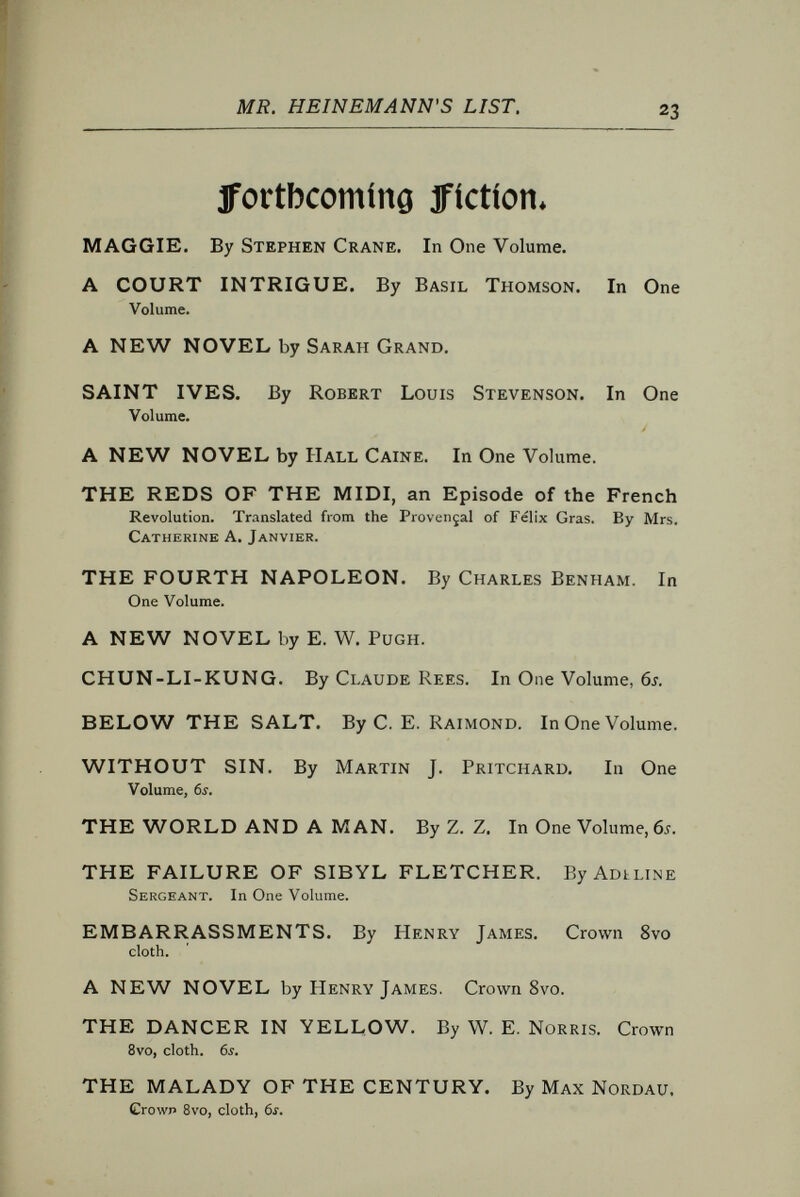 MR. HEINEMANN'S LIST. popular 63* 1flovel0» SENTIMENTAL STUDIES. By Hubert Crackanthorpe. Crown 8vo, cloth, 6s, THE EBB-TIDE. By Robert Louis Stevenson and Lloyd OsBOURNE. Crown 8vo, cloth, 6s. THE MANXMAN. By Hall Caine. Crown 8vo, cloth, 6s. THE BONDMAN. A New Saga. By Hall Caine. Crown 8vo, cloth, 6s. THE SCAPEGOAT. By Hall Caine, Author oí The Bondman, &c. Crown 8vo, cloth, 6s, ELDER CONKLIN; and other Stories, By Frank Harris. Bvo, cloth, 6s. THE HEAVENLY TWINS, By Sarah Grand, Author of  Ideala, &c. Crown Bvo, cloth, 6i. IDEALA. By Sarah Grand, Author of  The Heavenly Twins. Crown Bvo, cloth, 6s. OUR MANIFOLD NATURE. By Sarah Grand. With a Portrait of the Author. Crown Bvo, cloth, 6s. THE STORY OP A MODERN WOMAN, By Ella Hepworth Dixon. Crown Bvo, cloth, 6i. AT THE GATE OF SAMARIA. By W. J. Locke. Crown 8vo, cloth, 6s. A DAUGHTER OF THIS WORLD, By F, Batter- shall. Crown Bvo, clolh, 6s. A COMEDY OF MASKS. By Ernest Dowson and Arthur Moore. Crown Bvo, cloth, 6s. THE JUSTIFICATION OF ANDREW LEBRUN, By F, Barrett, Crown Bvo, 6j. THE LAST SENTENCE, By Maxwell Gray, Author of  The Silence of Dean Maitland, &c. Crown Bvo, cloth, 6s. APPASSIONATA: A Musician's Story, By Elsa D'Esterre Keeling. Crown Bvo, cloth, 6s. THE POTTER'S THUMB. By F. A. Steel, Author of  From the Five Rivers, &c. Crown Bvo, cloth, 6s. FROM THE FIVE RIVERS. By Flora Annie Steel. Author of  Miss Stuart's Legacy. Crown Bvo, cloih, 6s. RELICS. Fragments of a Life. By Frances Macnab. Crown 8vo, cloth, 6f. 1,